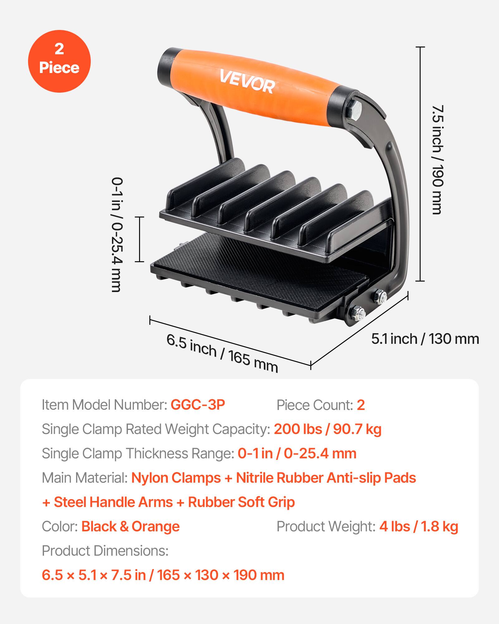 2 Piece 0-1 in / 0-25.4 mm  
VEVOR  
7.5 inch / 190 mm  
6.5 inch / 165 mm  
5.1 inch / 130 mm  

Item Model Number: GGC-3P  
Piece Count: 2  
Single Clamp Rated Weight Capacity: 200 lbs / 90.7 kg  
Single Clamp Thickness Range: 0-1 in / 0-25.4 mm  
Main Material: Nylon Clamps + Nitrile Rubber Anti-slip Pads + Steel Handle Arms + Rubber Soft Grip  
Color: Black & Orange  
Product Weight: 4 lbs / 1.8 kg  
Product Dimensions: 6.5 x 5.1 x 7.5 in / 165 x 130 x 190 mm