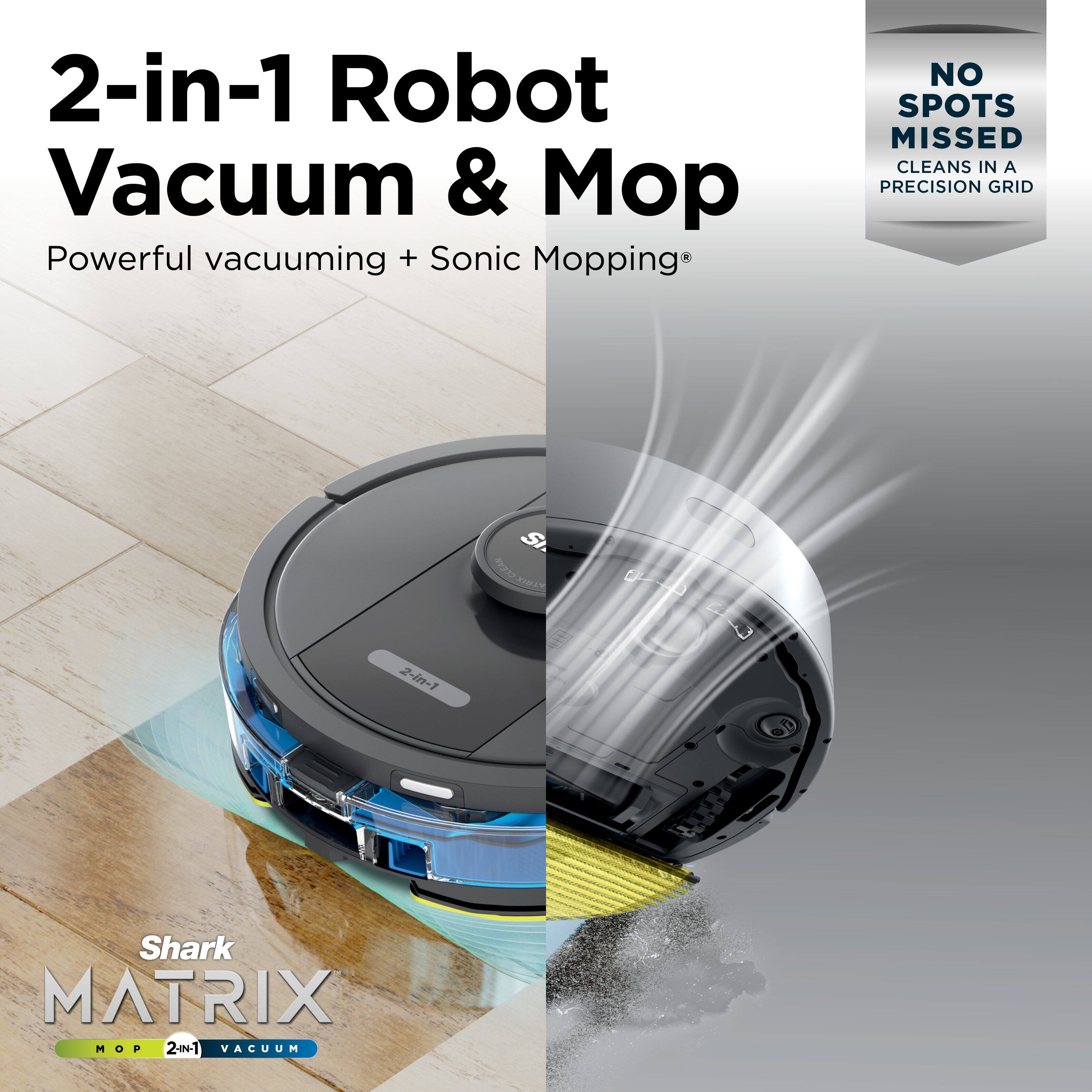 2-in-1 Robot Vacuum & Mop  
Powerful vacuuming + Sonic Mopping®  

NO SPOTS MISSED  
CLEANS IN A PRECISION GRID  

Shark MATRIX  
MOP 2-in-1 VACUUM