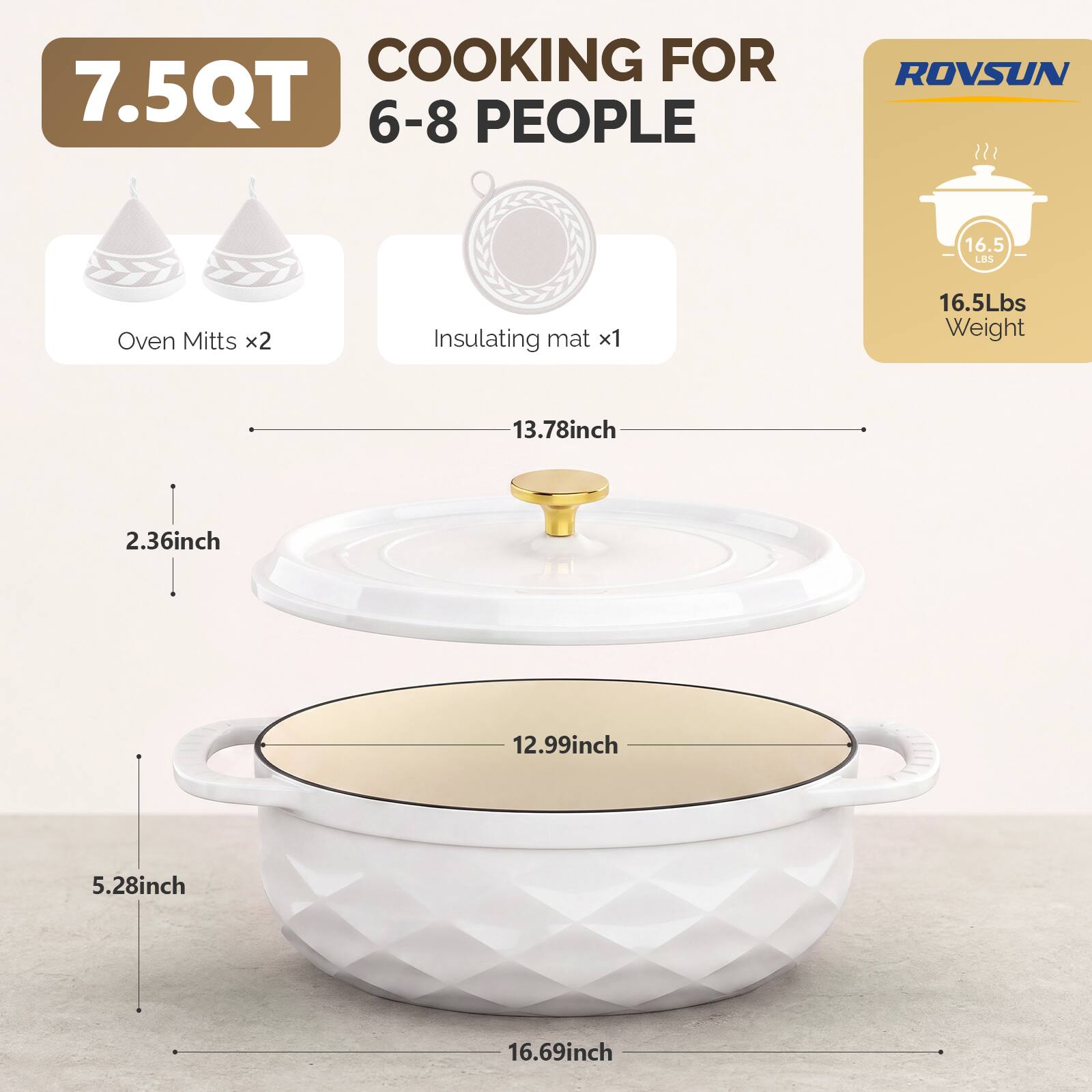 COOKING FOR 7.5QT 6-8 PEOPLE

ROVSUN

16.5 LBS

Oven Mitts x2

Insulating mat x1

16.5Lbs Weight

13.78inch

2.36inch

12.99inch

5.28inch

16.69inch