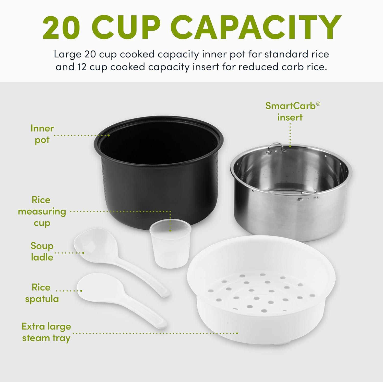 20 CUP CAPACITY

Large 20 cup cooked capacity inner pot for standard rice and 12 cup cooked capacity insert for reduced carb rice.

Inner pot
SmartCarb® insert
Rice measuring cup
Soup ladle
Rice spatula
Extra large steam tray