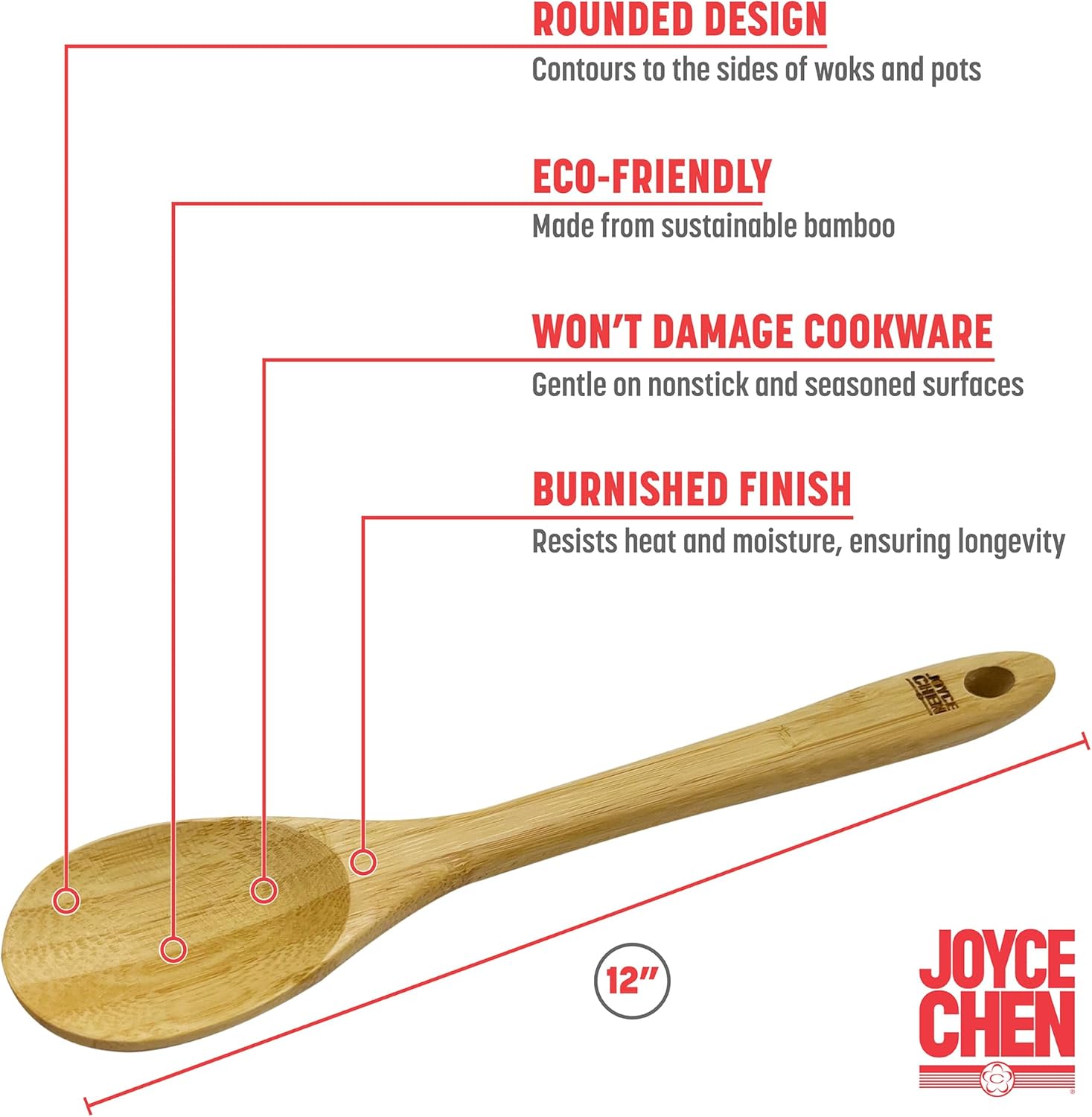 - ROUNDED DESIGN  
  Contours to the sides of woks and pots

- ECO-FRIENDLY  
  Made from sustainable bamboo

- WON'T DAMAGE COOKWARE  
  Gentle on nonstick and seasoned surfaces

- BURNISHED FINISH  
  Resists heat and moisture, ensuring longevity

- 12"  
  JOYCE CHEN