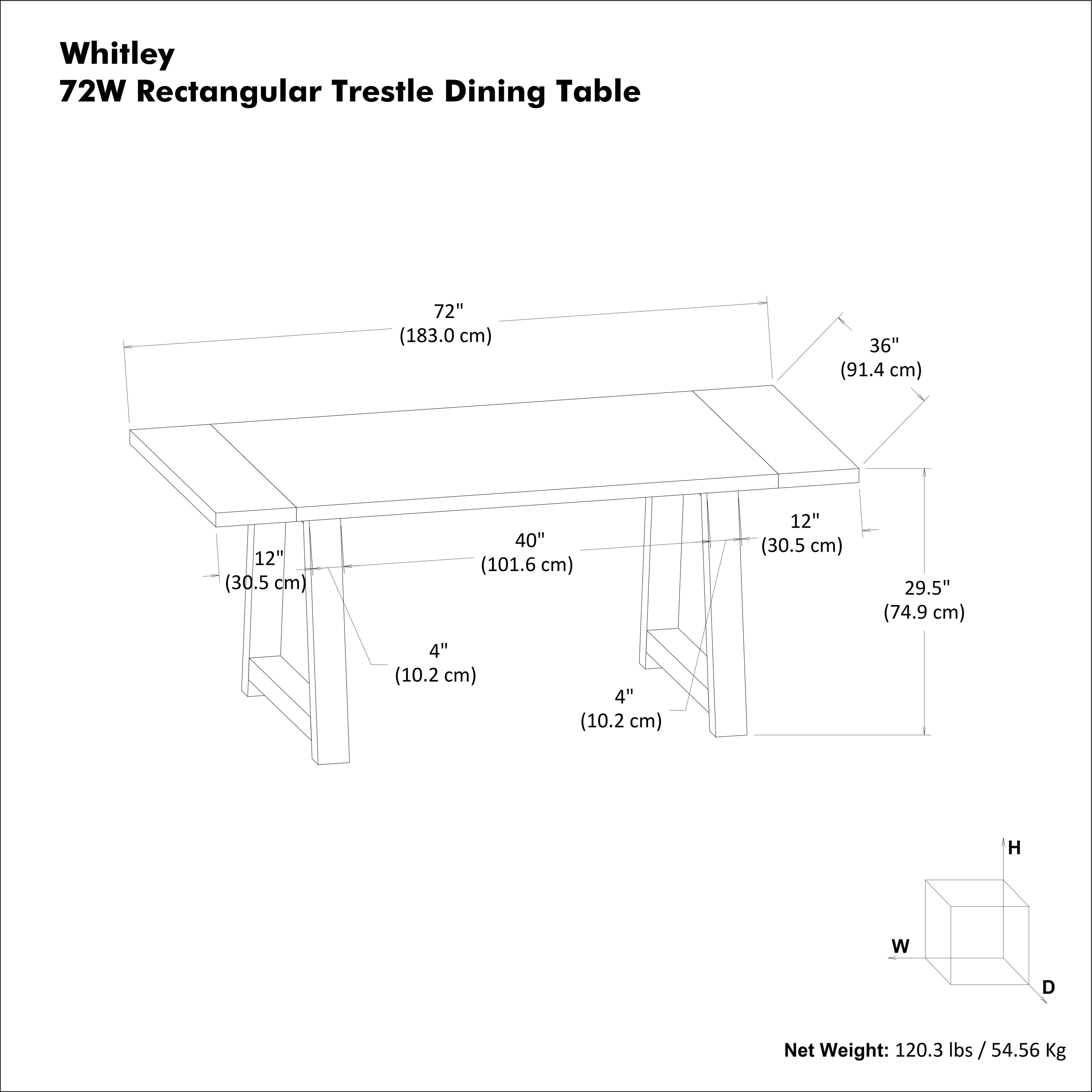 Whitley  
72W Rectangular Trestle Dining Table  

- Length: 72" (183.0 cm)  
- Width: 36" (91.4 cm)  
- Height: 40" (101.6 cm)  
- Depth: 29.5" (74.9 cm)  
- Leg Width: 12" (30.5 cm)  
- Leg Depth: 12" (30.5 cm)  
- Leg Thickness: 4" (10.2 cm)  
- Leg Thickness: 4" (10.2 cm)  

Net Weight: 120.3 lbs / 54.56 Kg