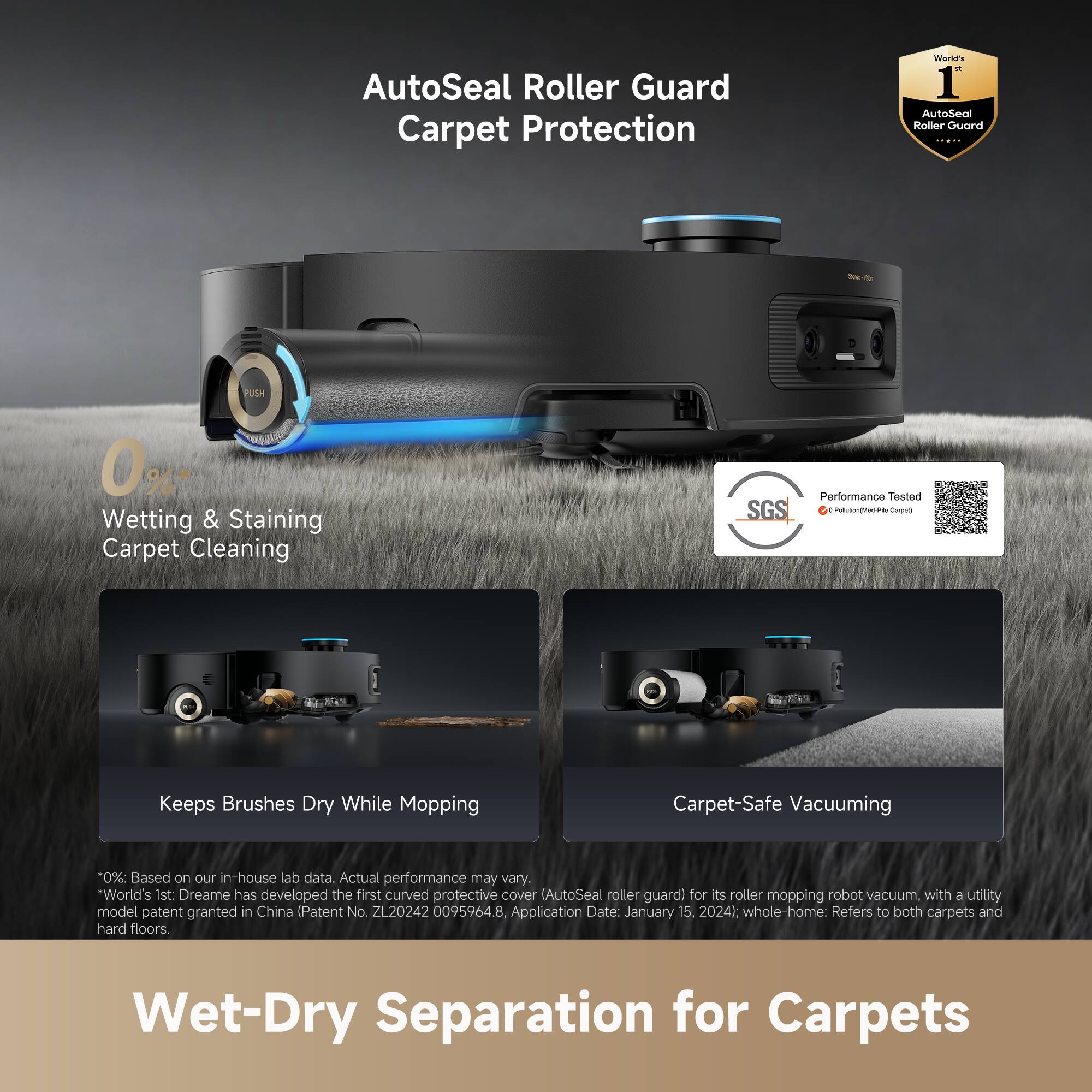 AutoSeal Roller Guard Carpet Protection

0%* Wetting & Staining Carpet Cleaning

Keeps Brushes Dry While Mopping

Carpet-Safe Vacuuming

*0%: Based on our in-house lab data. Actual performance may vary.

World's 1st: Dreame has developed the first curved protective cover (AutoSeal roller guard) for its roller mopping robot vacuum with a utility model patent granted in China (Patent No. ZL20242 00959648, Application Date: January 15, 2024). Whole-home: Refers to both carpets and hard floors.

Performance Tested by SGS

Wet-Dry Separation for Carpets
