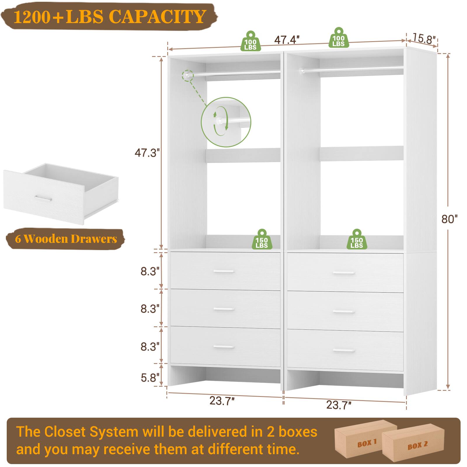1200+ LBS CAPACITY

47.4" 100 LBS
47.3" 100 LBS
80" 150 LBS
6 Wooden Drawers
8.3" 150 LBS
8.3" 150 LBS
8.3" 150 LBS
5.8" 23.7" 23.7"

The Closet System will be delivered in 2 boxes and you may receive them at different time.

BOX 1 BOX 2