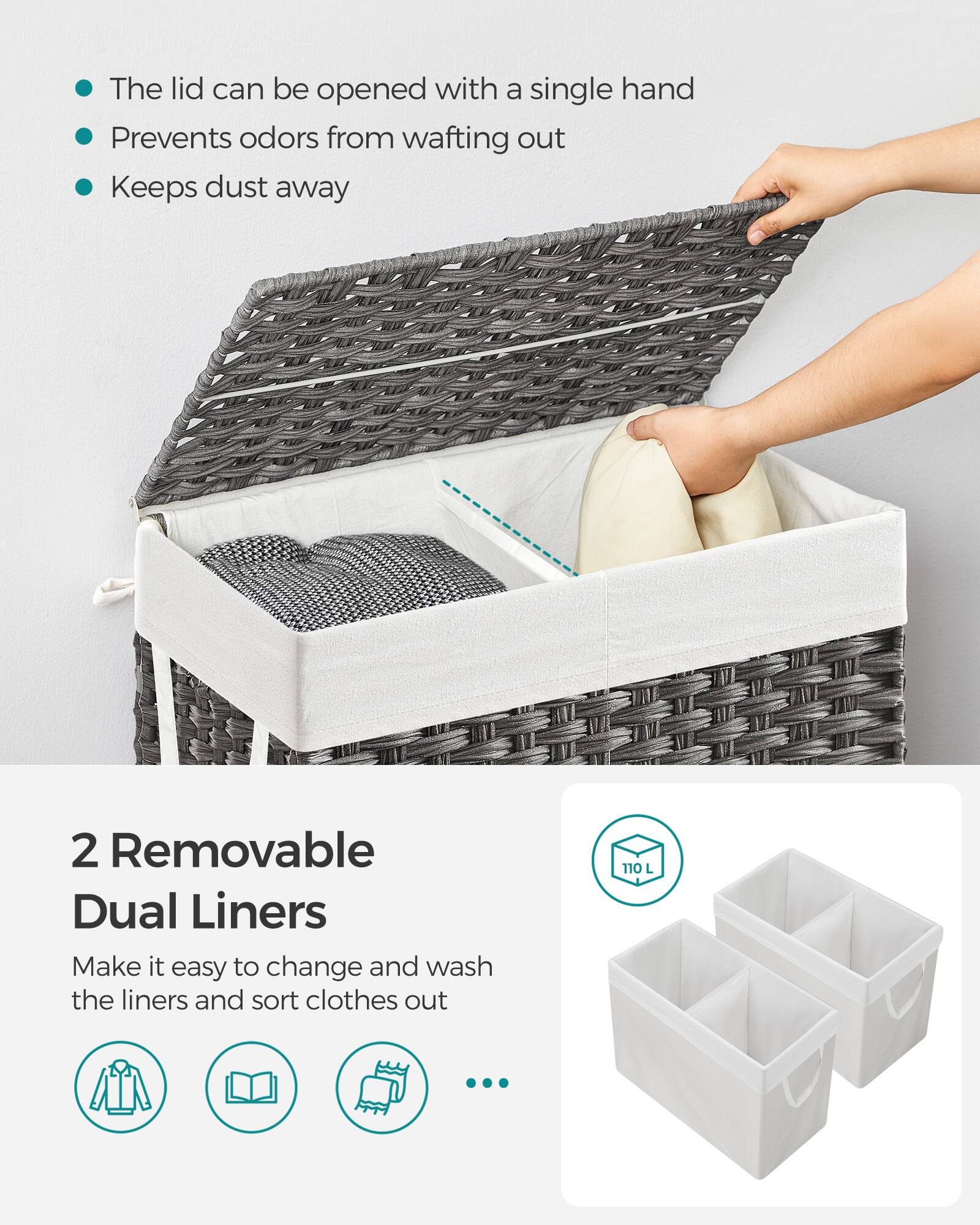 The lid can be opened with a single hand  
Prevents odors from wafting out  
Keeps dust away  

2 Removable Dual Liners  
Make it easy to change and wash the liners and sort clothes out  

110 L
