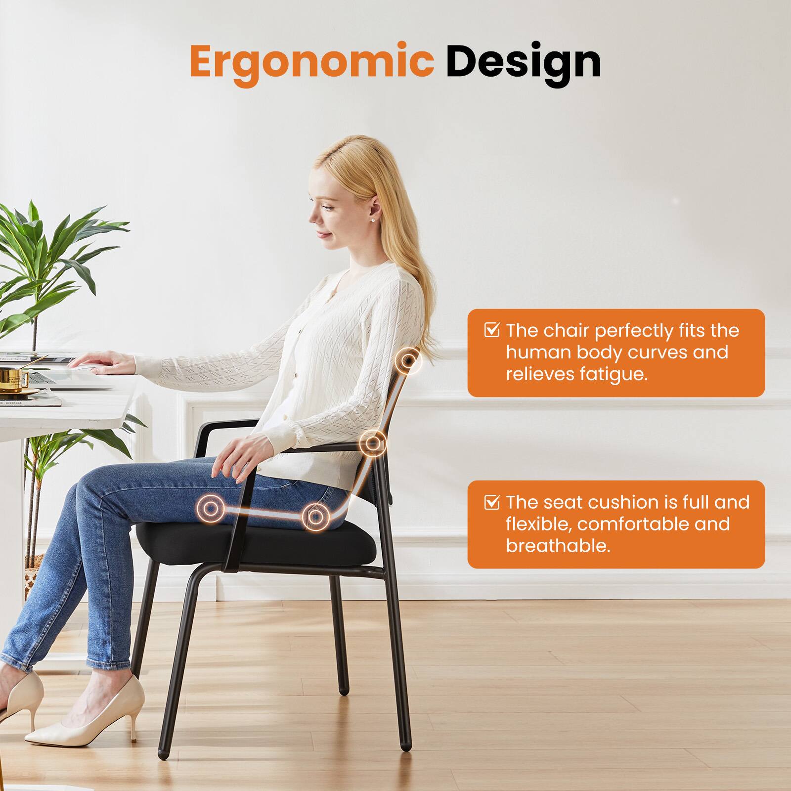 Ergonomic Design

- The chair perfectly fits the human body curves and relieves fatigue.
- The seat cushion is full and flexible, comfortable and breathable.