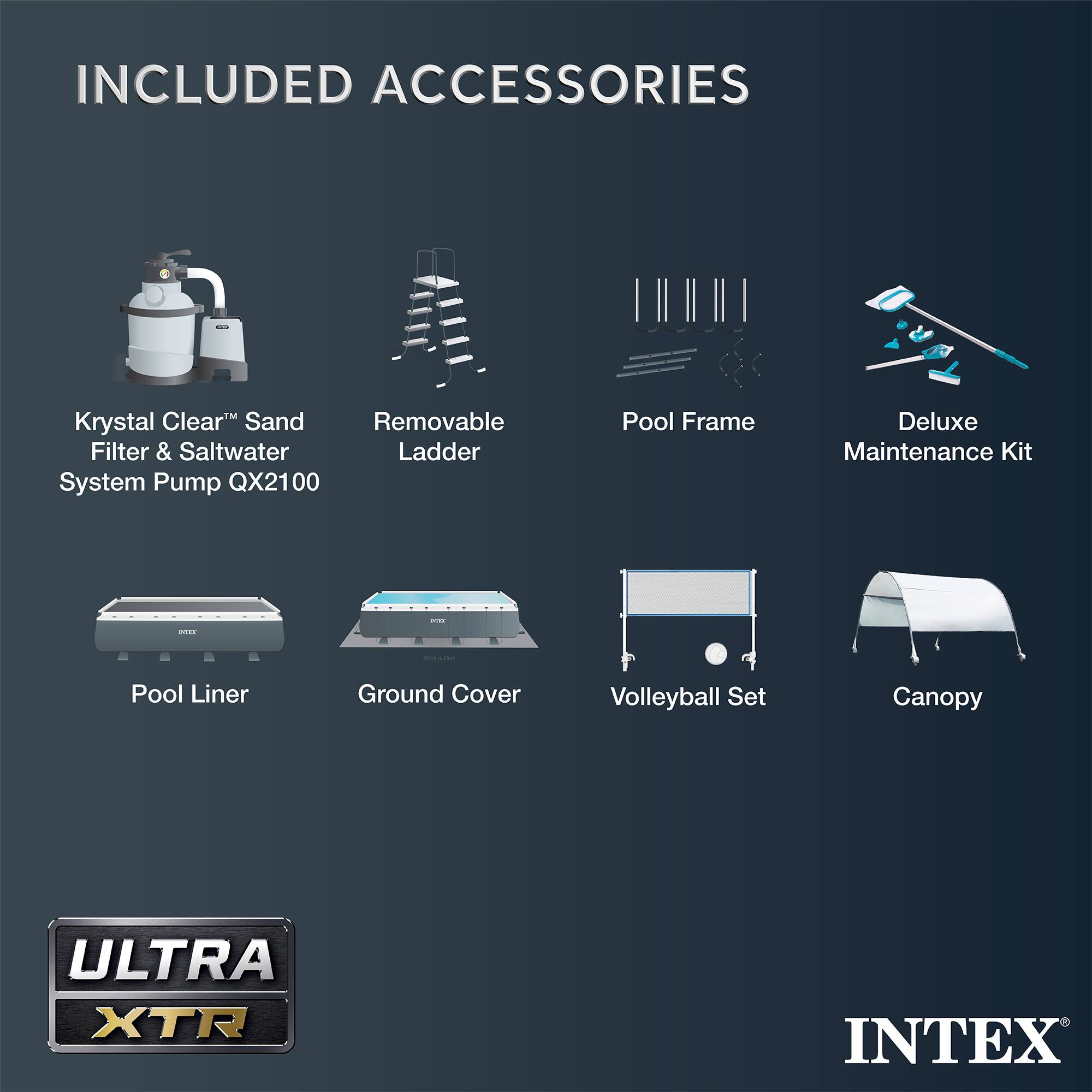 INCLUDED ACCESSORIES

- Krystal Clear™ Sand Filter & Saltwater System Pump QX2100
- Removable Ladder
- Pool Frame
- Deluxe Maintenance Kit
- Pool Liner
- Ground Cover
- Volleyball Set
- Canopy

ULTRA XTR

INTEX