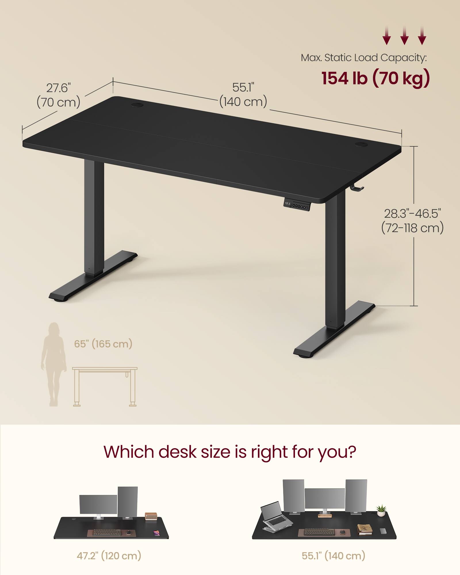 27.6" (70 cm)  
55.1" (140 cm)  
Max. Static Load Capacity: 154 lb (70 kg)  
28.3"-46.5" (72-118 cm)  
65" (165 cm)  

Which desk size is right for you?  
47.2" (120 cm)  
55.1" (140 cm)
