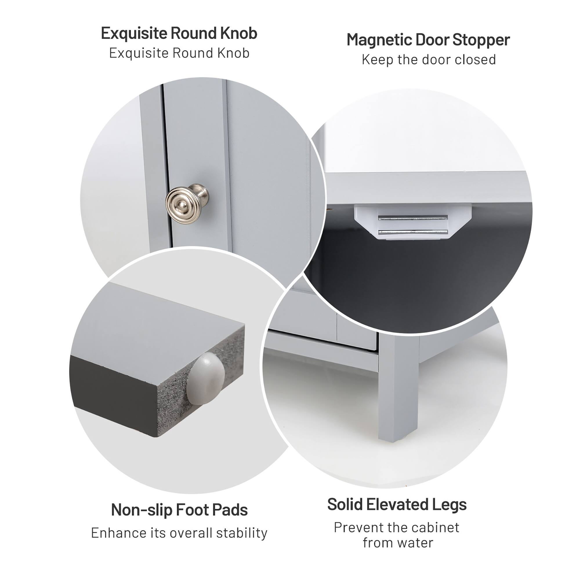 Exquisite Round Knob  
Exquisite Round Knob  

Magnetic Door Stopper  
Keep the door closed  

Non-slip Foot Pads  
Enhance its overall stability  

Solid Elevated Legs  
Prevent the cabinet from water