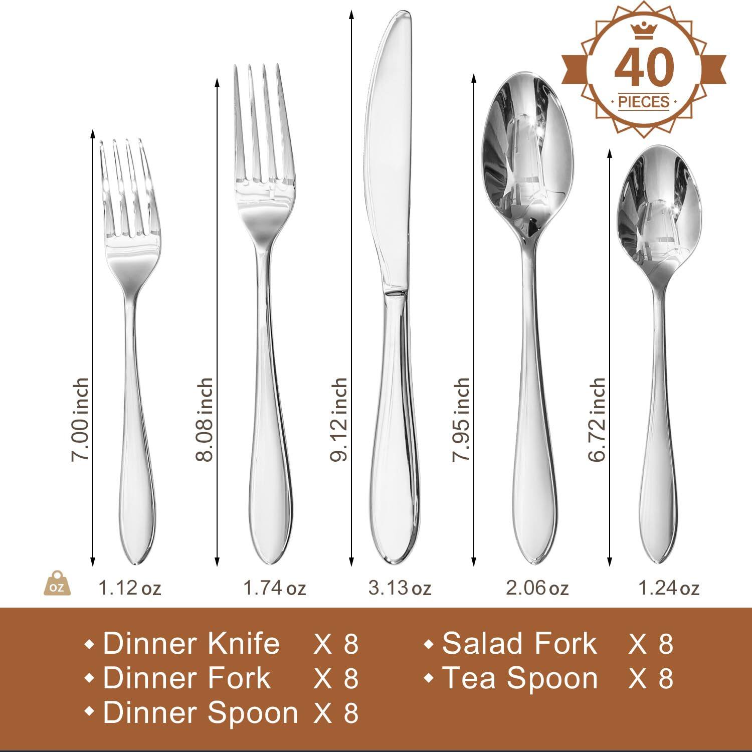 40 PIECES

- Dinner Knife: 7.00 inch, 1.12 oz
- Dinner Fork: 8.08 inch, 1.74 oz
- Dinner Spoon: 9.12 inch, 3.13 oz
- Salad Fork: 7.95 inch, 2.06 oz
- Tea Spoon: 6.72 inch, 1.24 oz

Dinner Knife X 8  
Dinner Fork X 8  
Dinner Spoon X 8  
Salad Fork X 8  
Tea Spoon X 8