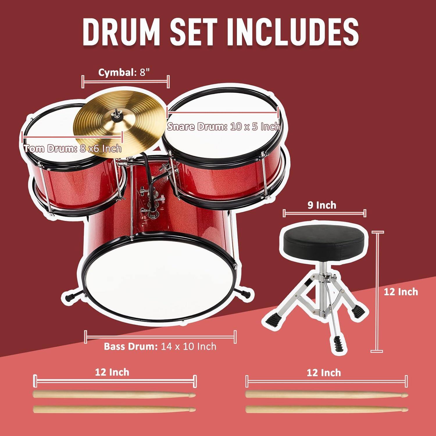 DRUM SET INCLUDES

Cymbal: 8"  
Snare Drum: 10 x 5 Inch  
Tom Drum: 8 x 6 Inch  
Bass Drum: 14 x 10 Inch  
9 Inch  
12 Inch  
12 Inch