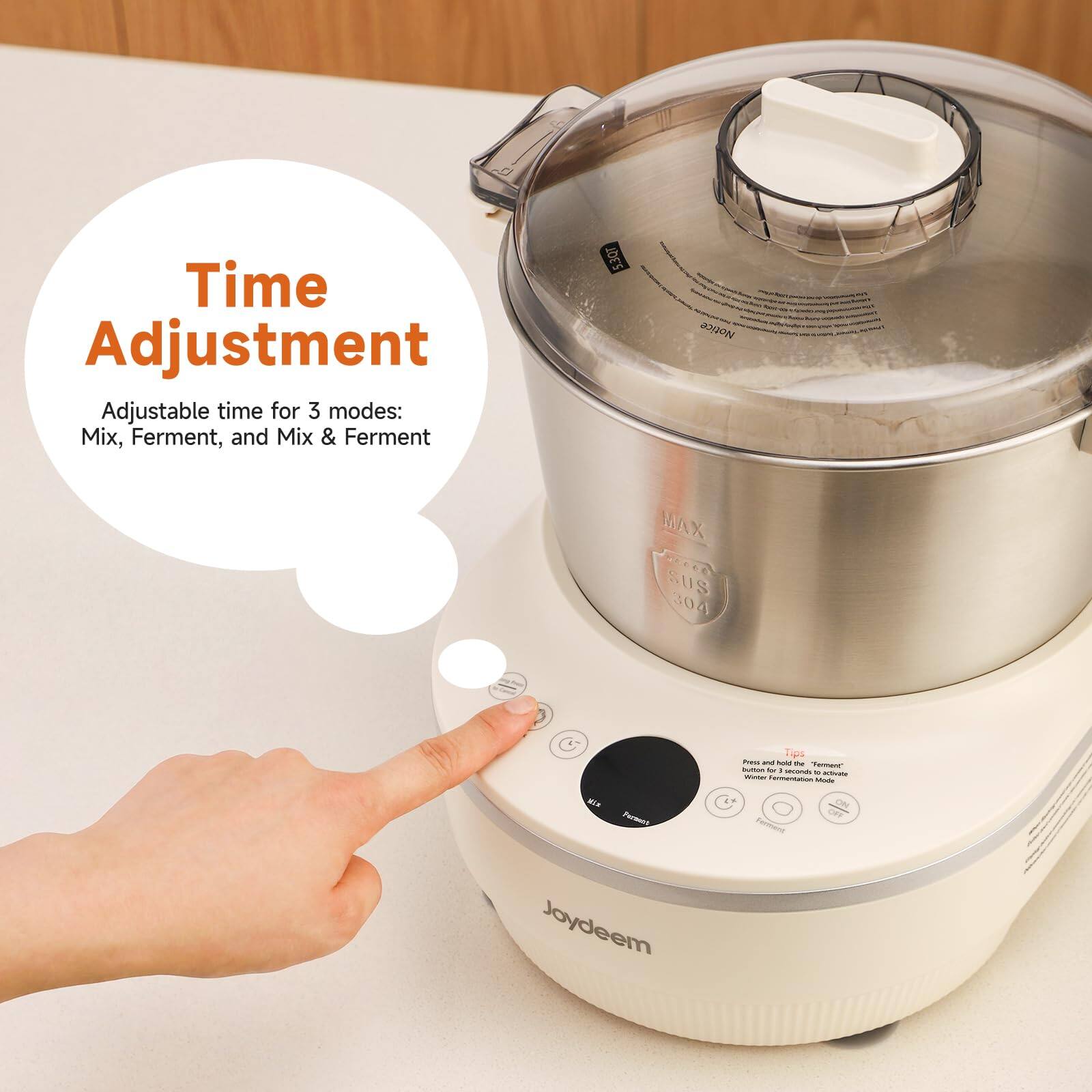 Time Adjustment  
Adjustable time for 3 modes: Mix, Ferment, and Mix & Ferment

5.3QT

Notice  
MAX SUS 304

WIX Forment Joydeem

Tips: Press and hold the "Ferment" button for 1 second to activate Winter Fermentation