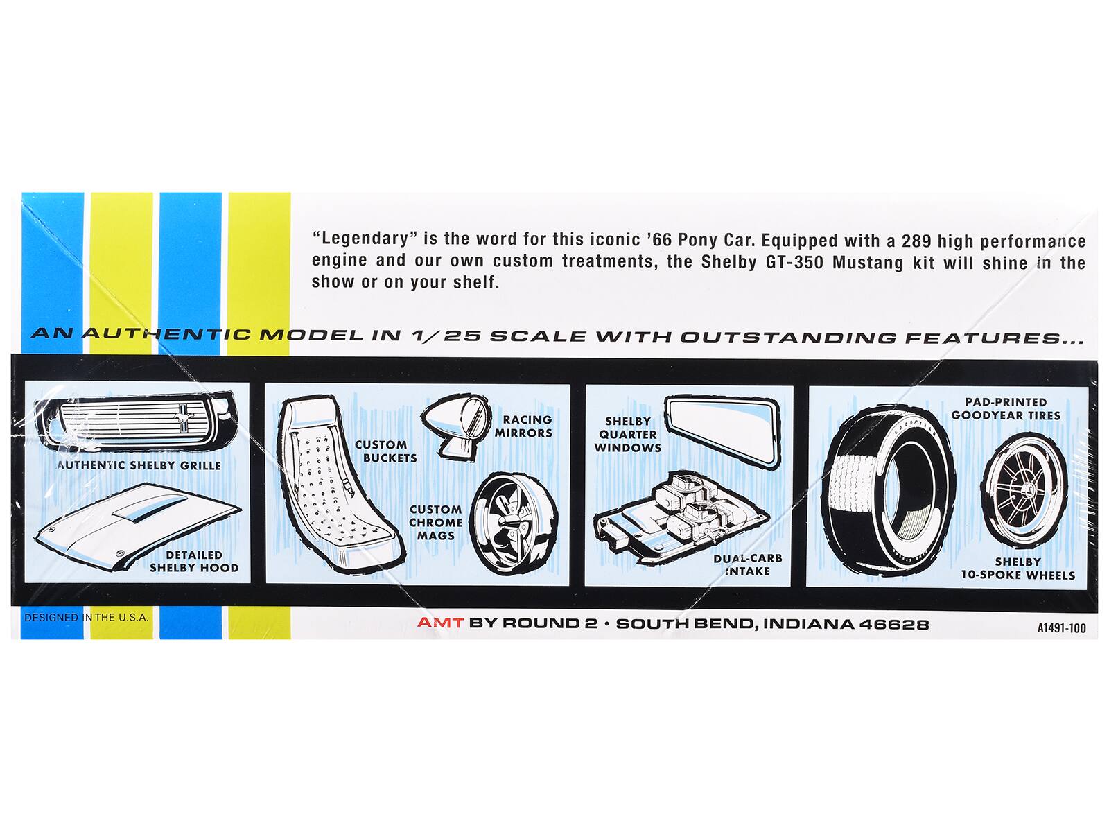"Legendary" is the word for this iconic '66 Pony Car. Equipped with a 289 high performance engine and our own custom treatments, the Shelby GT-350 Mustang kit will shine in the show or on your shelf.

AN AUTHENTIC MODEL IN 1/25 SCALE WITH OUTSTANDING FEATURES...

- AUTHENTIC SHELBY GRILLE
- CUSTOM BUCKETS
- RACING MIRRORS
- SHELBY QUARTER WINDOWS
- CUSTOM CHROME MAGS
- DETAILED SHELBY HOOD
- DUAL-CARB INTAKE
- PAD-PRINTED GOODYEAR TIRES
- SHELBY 10-SP0KE WHEELS

DESIGNED IN THE U.S.A.

AMT BY ROUND 2 • SOUTH BEND, INDIANA 46628

A1491-100