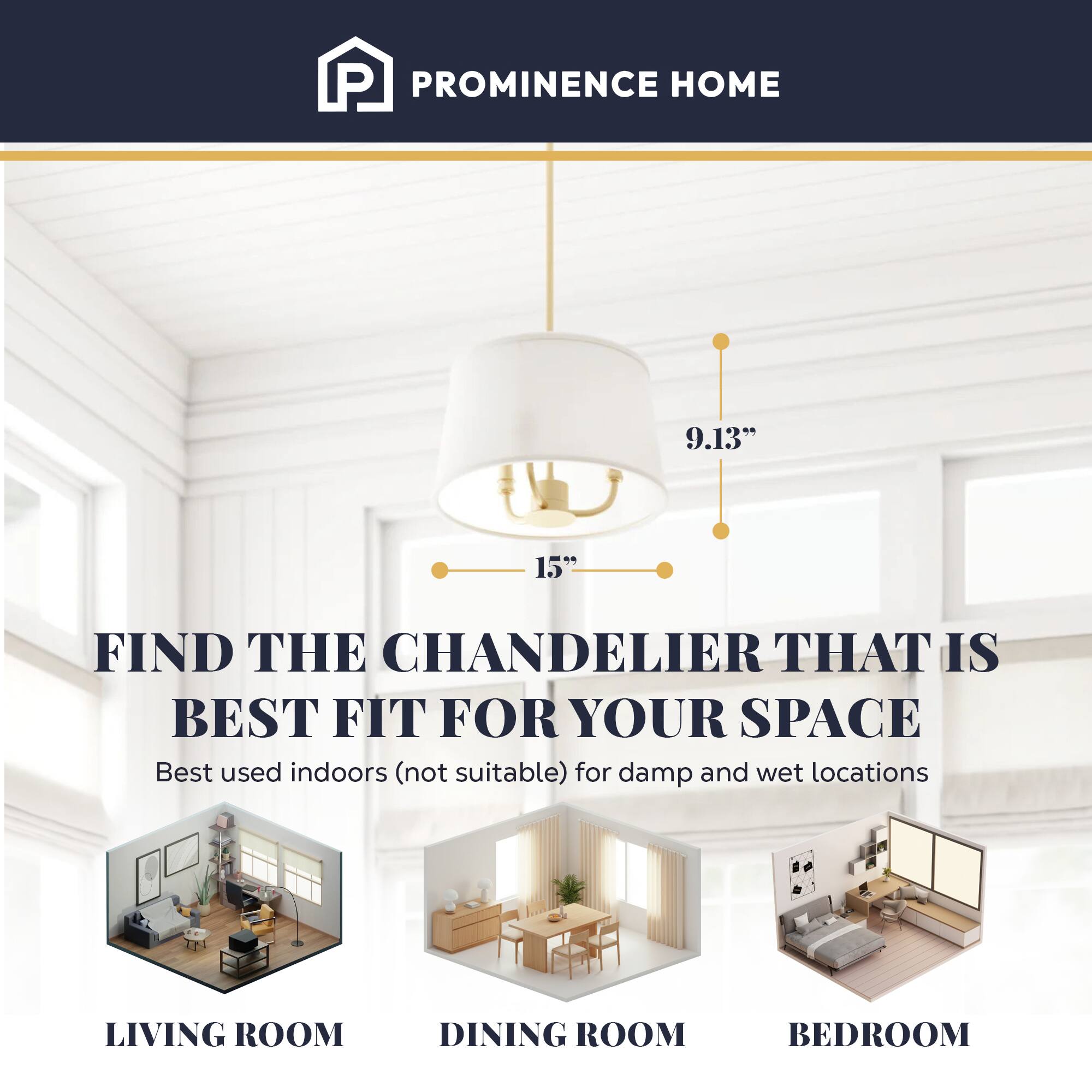 PROMINENCE HOME

9.13" 15" FIND THE CHANDELIER THAT IS BEST FIT FOR YOUR SPACE

Best used indoors (not suitable) for damp and wet locations

LIVING ROOM DINING ROOM BEDROOM