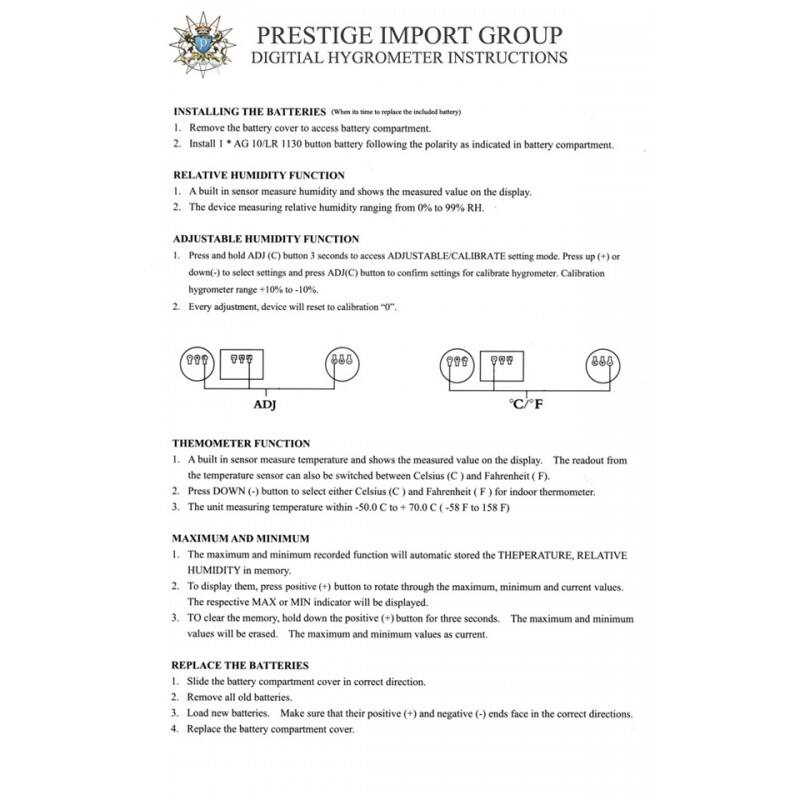 PRESTIGE IMPORT GROUP  
DIGITAL HYGROMETER INSTRUCTIONS  

**INSTALLING THE BATTERIES**  
(When it's time to replace the included battery)  
1. Remove the battery cover to access the battery compartment.  
2. Install 1 x AG10/LR1130 button battery following the polarity as indicated in the battery compartment.  

**RELATIVE HUMIDITY FUNCTION**  
1. A built-in sensor measures humidity and shows the measured value on the display.  
2. The device measures relative humidity ranging from 0% to 99% RH.  

**ADJUSTABLE HUMIDITY FUNCTION**  
1. Press and hold ADJ (C) button for 3 seconds to access ADJUSTABLE/CALIBRATE setting mode. Press up (+) or down (-) to select settings and press ADJ (C) button to confirm settings for calibrate hygrometer. Calibration hygrometer range +10% to -10%.  
2. Every adjustment, device will reset to calibration "0°".  

**THERMOMETER FUNCTION**  
1. A built-in sensor measures temperature and shows the measured value on the display. The readout from the temperature sensor