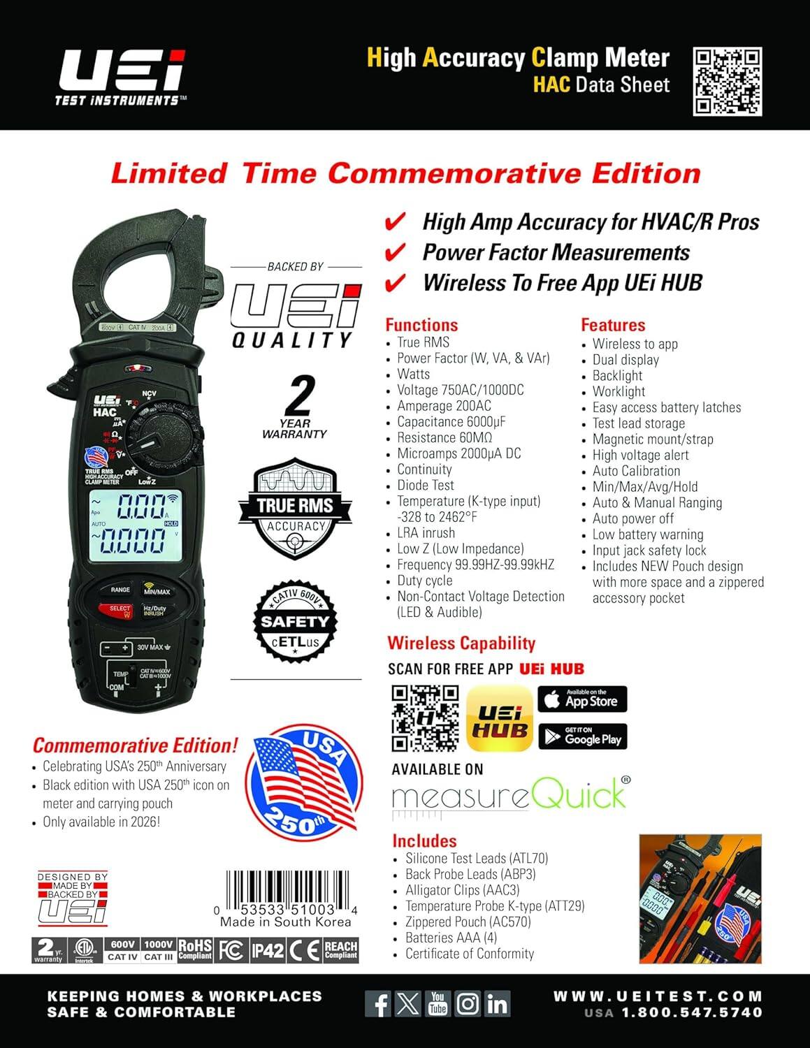 TEST INSTRUMENTS

High Accuracy Clamp Meter  
Data Sheet  
Limited Time Commemorative Edition

High Amp Accuracy for HVAC/R Pros  
Power Factor Measurements  
BACKED BY Wireless To Free App UEi HUB

Functions  
Features  
QUALITY  
True RMS  
Wireless to app  
Power Factor  
Dual display  
Watts  
Backlight  
Voltage  
Worklight  
Amperage 200AC  
Easy access battery latches  
YEAR  
Capacitance 6000uF  
Test lead storage  
WARRANTY  
Resistance 60MΩ  
Magnetic Microamps 2000 DC  
High voltage alert  
Continuity  
Auto Calibration  
Diode Test  
TRUE RMS  
Temperature  
Auto Manual Ranging -328 to 2462F  
Auto power off  
ACCURACY, LRA inrush  
Low battery warning  
Impedance  
Input jack safety lock  
Frequency 99.99HZ-99.99kHZ  
Includes NEW Pouch design  
cycle with more space and a zippered Non-Contact Voltage Detection accessory pocket  
SAFETY  
Wireless Capability  
SCAN FOR FREE APP UEi HUB

Commemorative Edition!  
Celebr