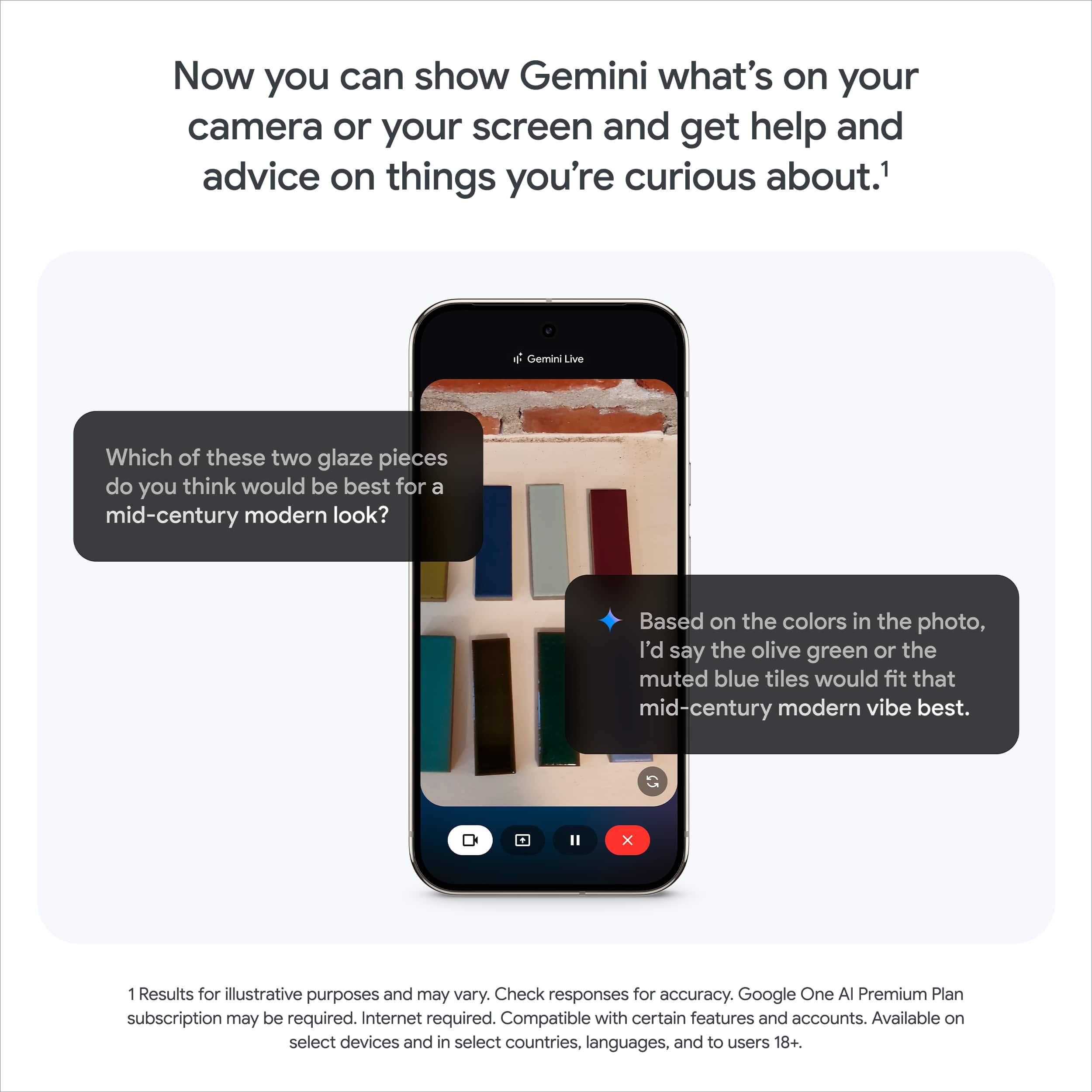 Now you can show Gemini what's on your camera or your screen and get help and advice on things you're curious about.
Which of these two glaze pieces do you think would be best for a mid-century modern look?
Based on the colors in the photo, I'd say the olive green or the muted blue tiles would fit that mid-century modern vibe best.
1. Results for illustrative purposes and may vary. Check responses for accuracy.
2. Google One AI Premium Plan subscription may be required.
3. Internet required.
4. Compatible with certain features and accounts.
5. Available on select devices and in select countries, languages, and to users 18+.