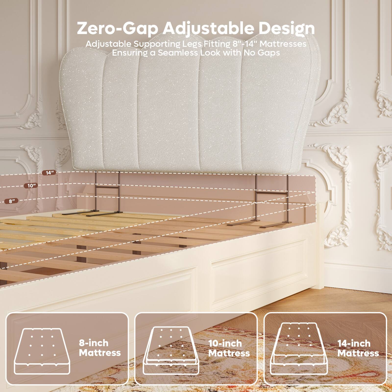 Zero-Gap Adjustable Design  
Adjustable Supporting Legs Fitting 8"-14" Mattresses  
Ensuring a Seamless Look with No Gaps  

8-inch Mattress  
10-inch Mattress  
14-inch Mattress