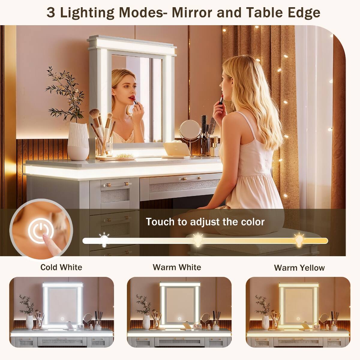 3 Lighting Modes- Mirror and Table Edge

Touch to adjust the color

Cold White
Warm White
Warm Yellow