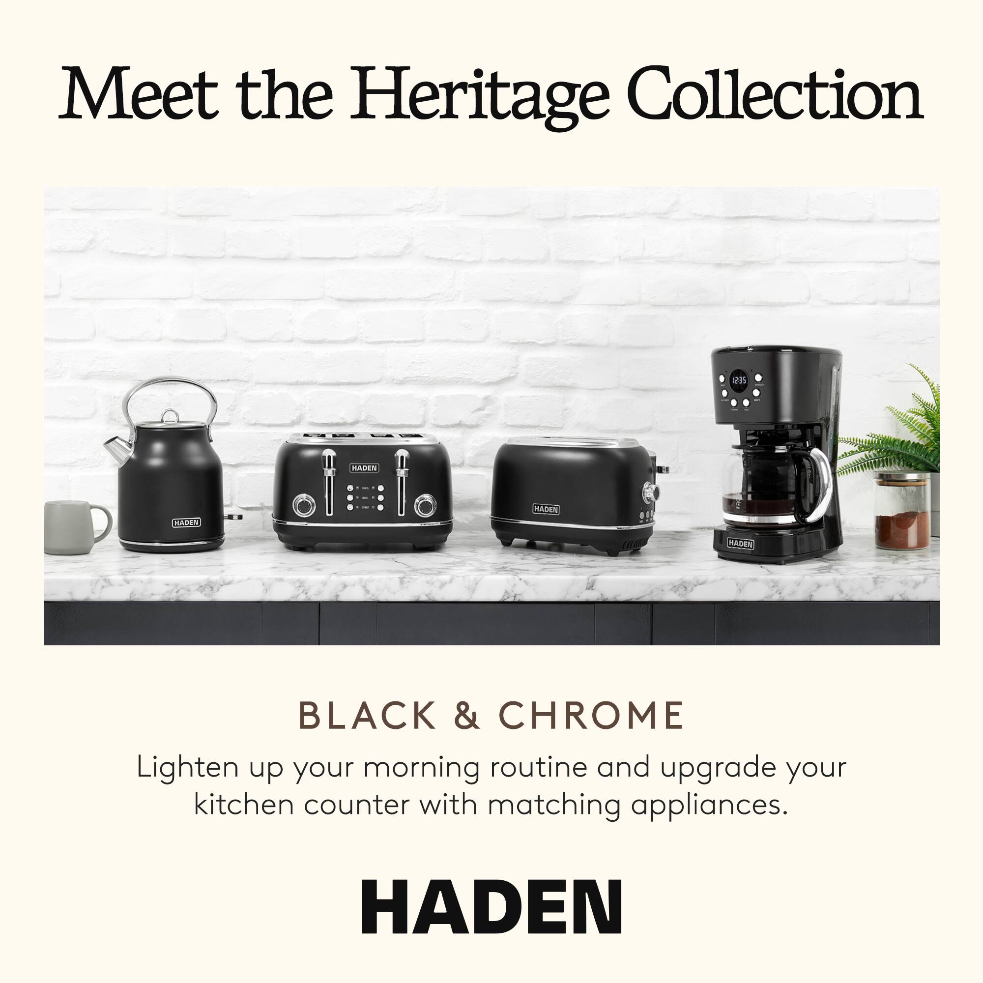 Meet the Heritage Collection

BLACK & CHROME

Lighten up your morning routine and upgrade your kitchen counter with matching appliances.

HADEN