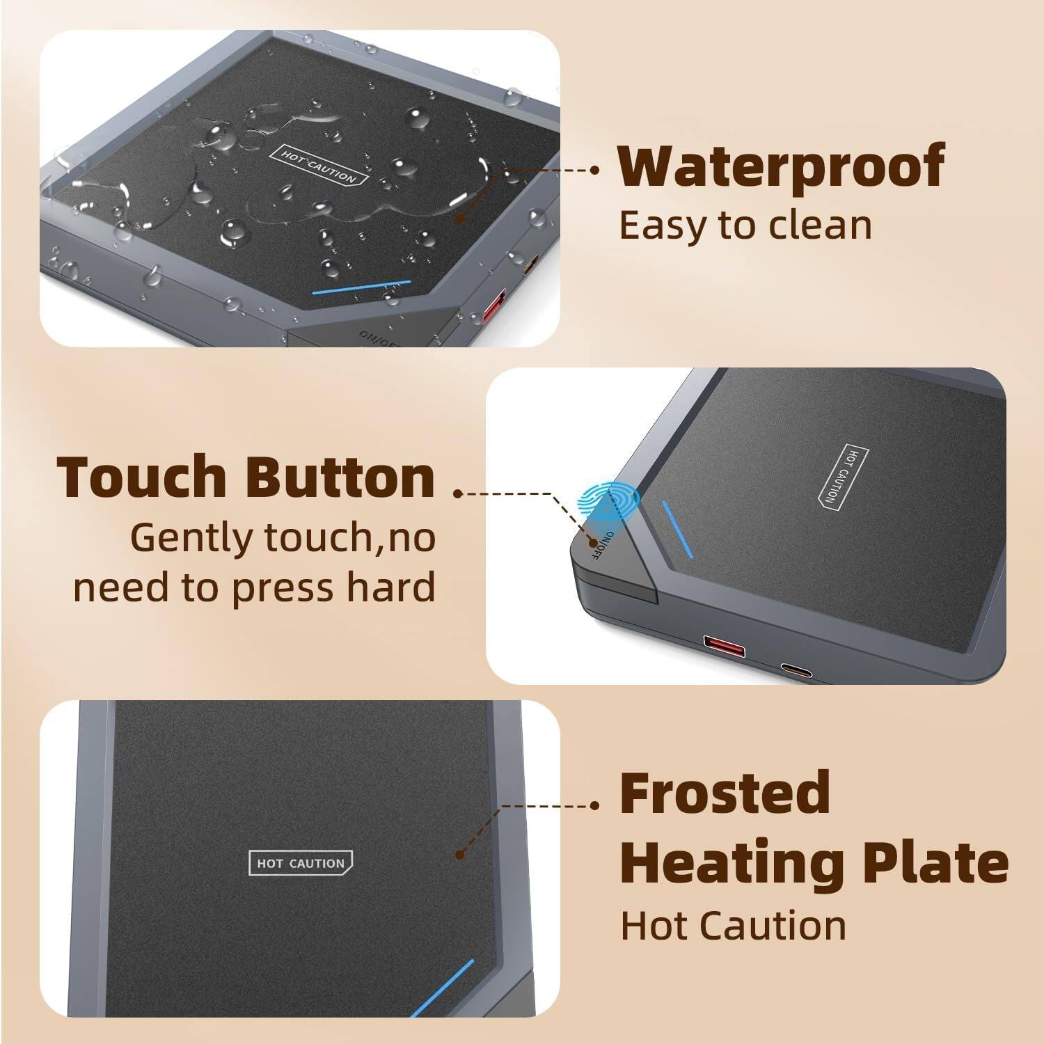 - Waterproof
  - Easy to clean

- Touch Button
  - Gently touch, no need to press hard

- Frosted Heating Plate
  - Hot Caution
