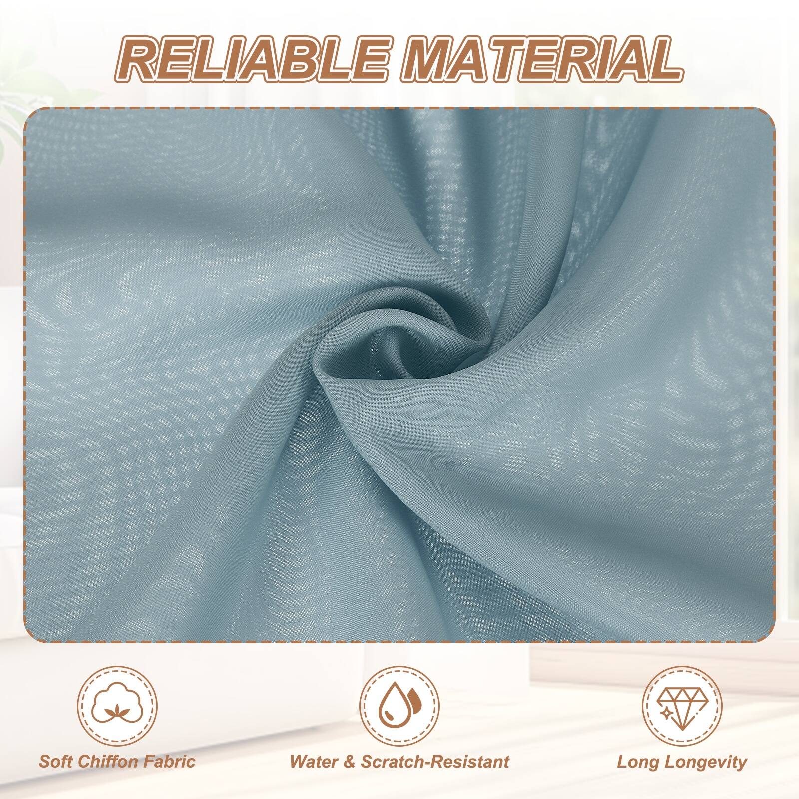 RELIABLE MATERIAL

- Soft Chiffon Fabric
- Water & Scratch-Resistant
- Long Longevity