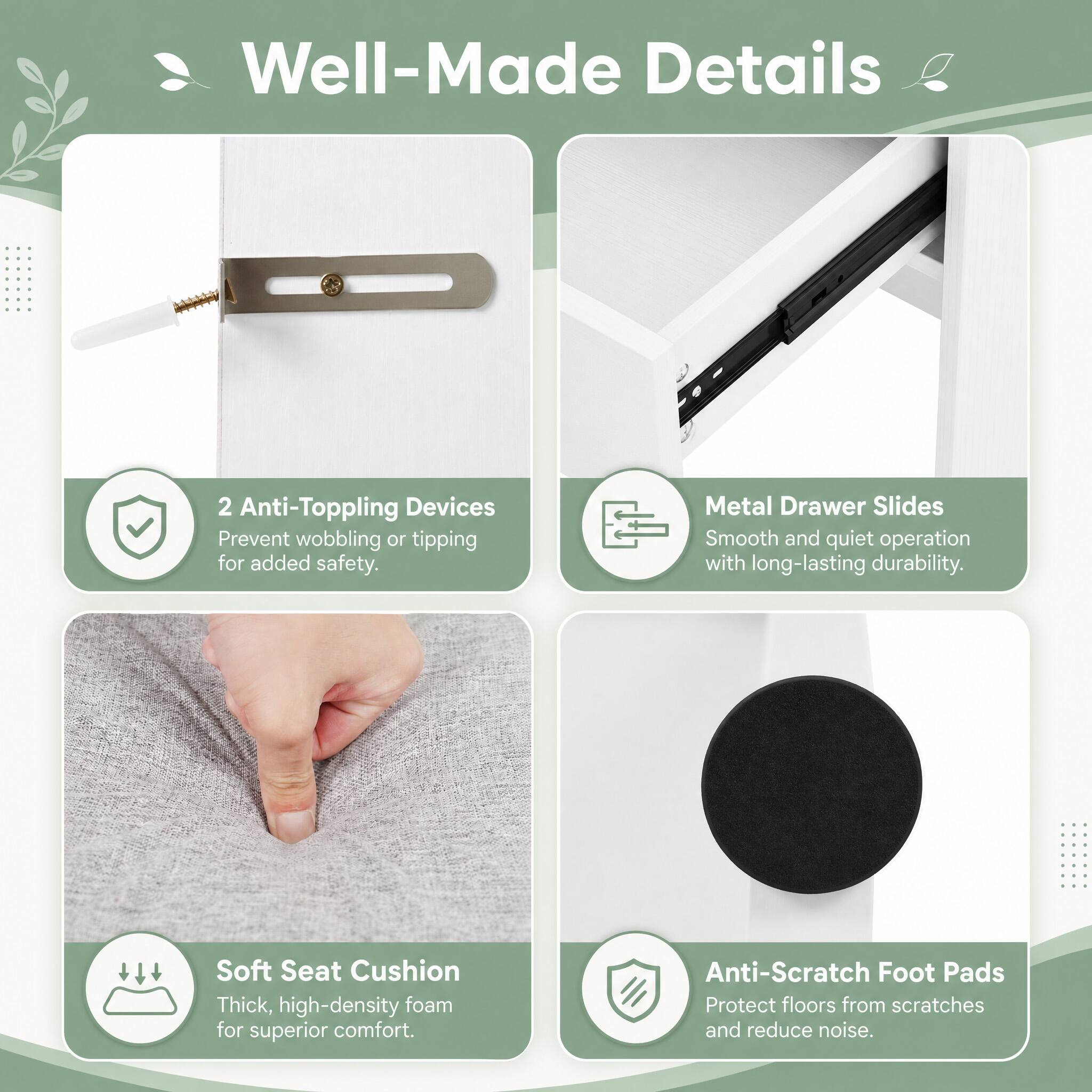 Well-Made Details

2 Anti-Toppling Devices
Prevent wobbling or tipping for added safety.

Metal Drawer Slides
Smooth and quiet operation with long-lasting durability.

Soft Seat Cushion
Thick, high-density foam for superior comfort.

Anti-Scratch Foot Pads
Protect floors from scratches and reduce noise.