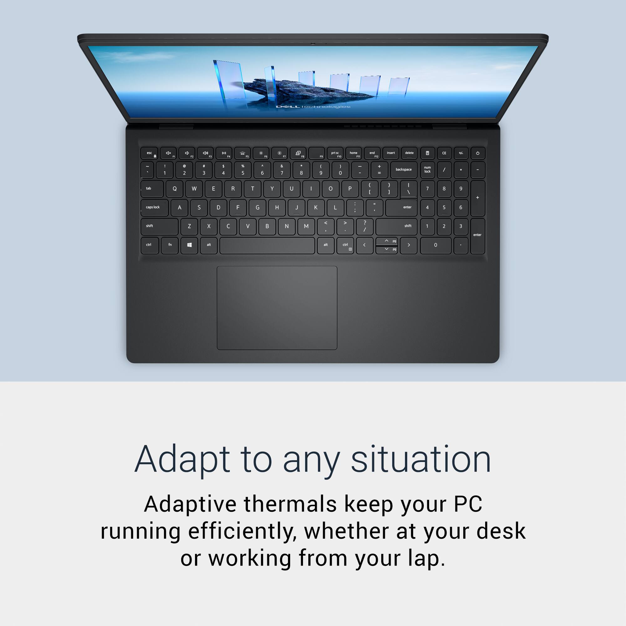 Adapt to any situation

Adaptive thermals keep your PC running efficiently, whether at your desk or working from your lap.