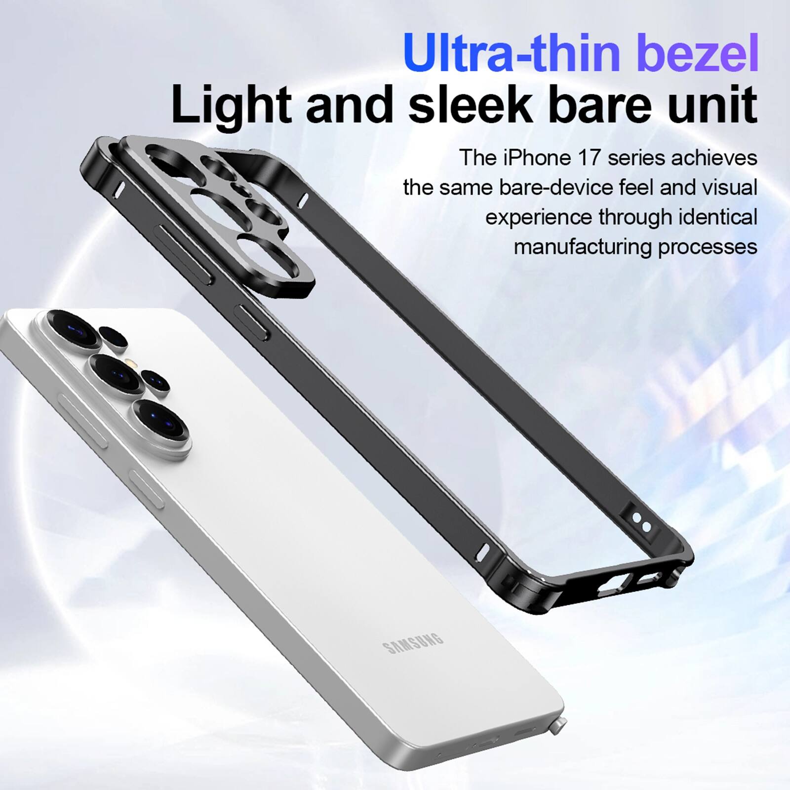 Ultra-thin bezel  
Light and sleek bare unit  

The iPhone 17 series achieves the same bare-device feel and visual experience through identical manufacturing processes  

SAMSUNG