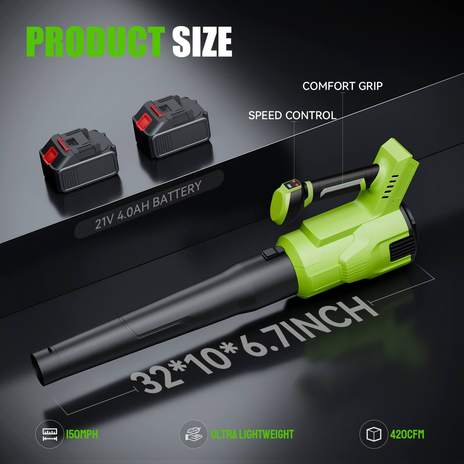 PRODUCT SIZE

21V 4.0AH BATTERY

32*10*6.7INCH

COMFORT GRIP

SPEED CONTROL

150MPH

ULTRA LIGHTWEIGHT

420CFM