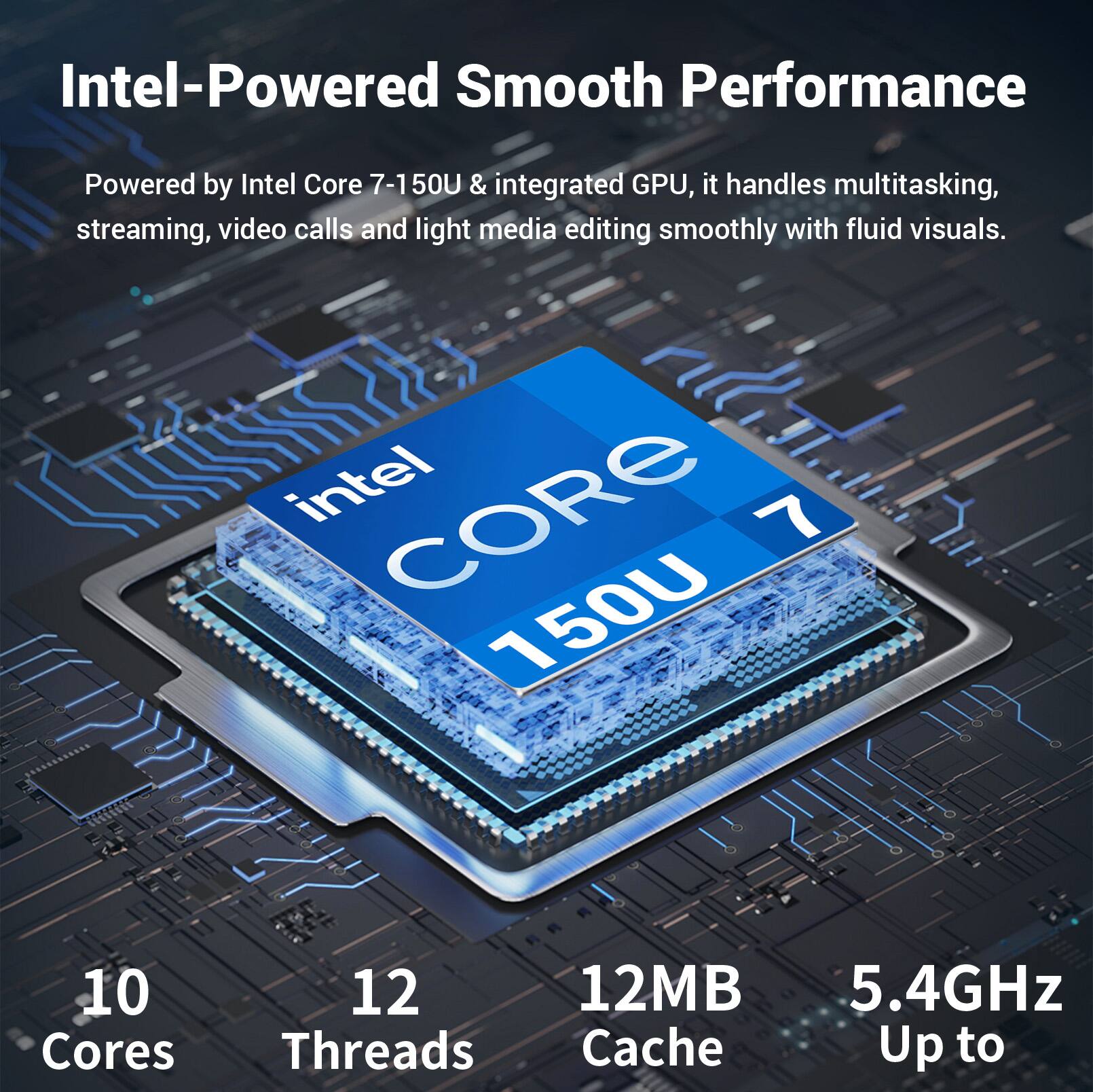 Intel-Powered Smooth Performance

Powered by Intel Core 7-150U & integrated GPU, it handles multitasking, streaming, video calls and light media editing smoothly with fluid visuals.

Intel CORE 7 150U
10 Cores
12 Threads
12MB Cache
Up to 5.4GHz