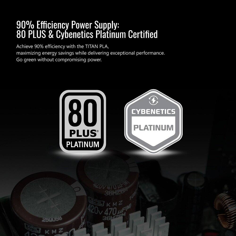 90% Efficiency Power Supply: 80 PLUS & Cybenetics Platinum Certified

Achieve 90% efficiency with the TITAN PLA, maximizing energy savings while delivering exceptional performance. Go green without compromising power.

80 PLUS PLATINUM

CYBENETICS PLATINUM
