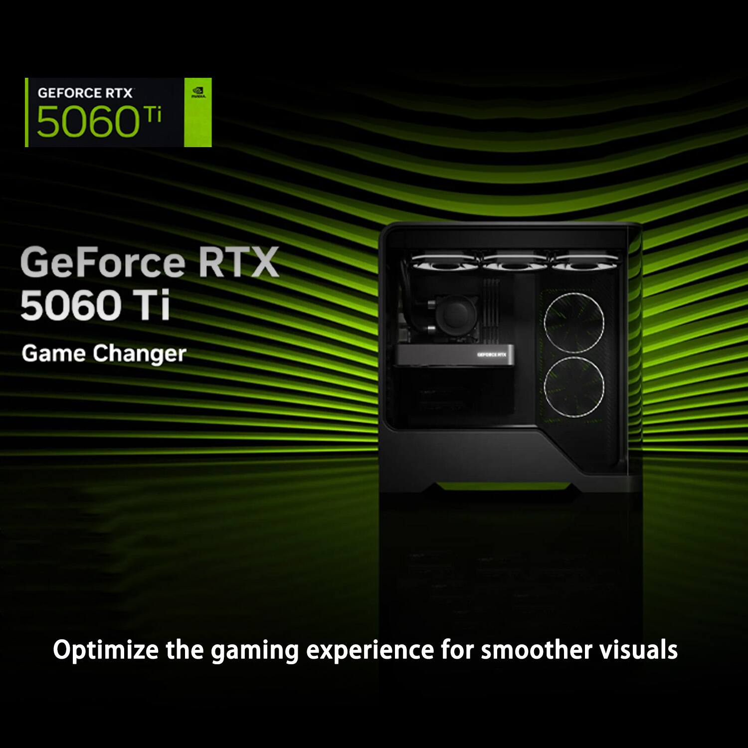 GEFORCE RTX 5060 Ti

GeForce RTX 5060 Ti  
Game Changer

Optimize the gaming experience for smoother visuals