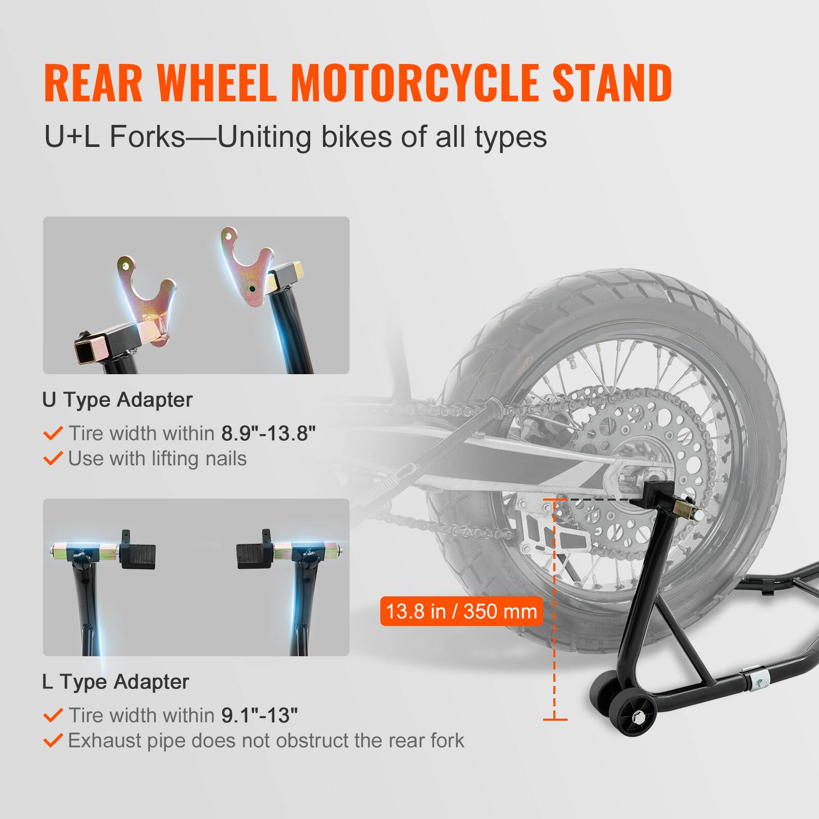 REAR WHEEL MOTORCYCLE STAND  
U+L Forks—Uniting bikes of all types  

U Type Adapter  
- Tire width within 8.9"-13.8"  
- Use with lifting nails  

L Type Adapter  
- Tire width within 9.1"-13"  
- Exhaust pipe does not obstruct the rear fork  

13.8 in / 350 mm