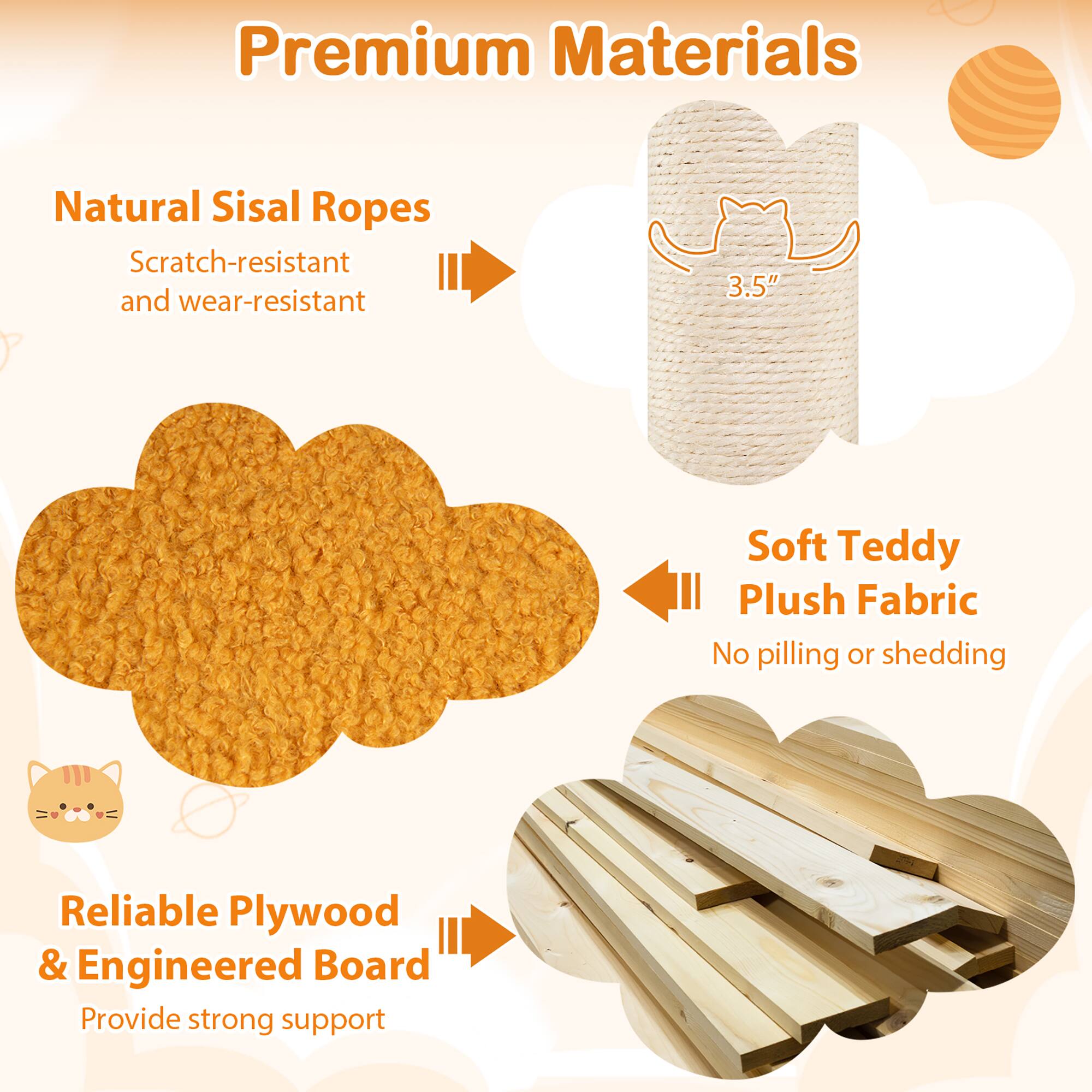 Premium Materials

- Natural Sisal Ropes
  - Scratch-resistant and wear-resistant

- Soft Teddy Plush Fabric
  - No pilling or shedding

- Reliable Plywood & Engineered Board
  - Provide strong support