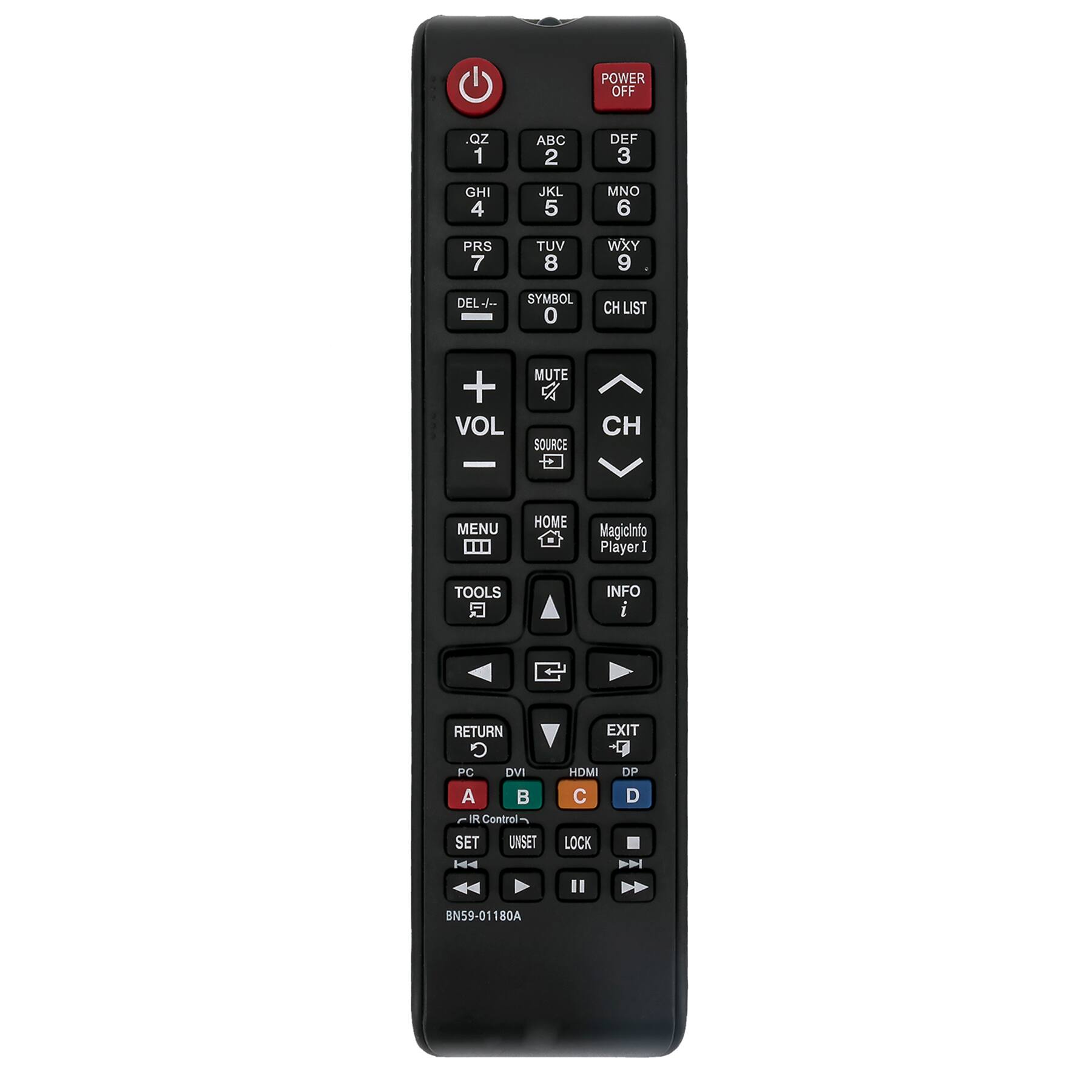 POWER OFF

1 ABC 2 DEF 3 GHI 4 JKL 5 MNO 6 PRS 7 TUV 8 WXY 9 DEL +- SYMBOL 0 CH LIST

VOL + MUTE x SOURCE CH MENU

HOME Magicinfo Player I TOOLS INFO I RETURN PC DVI A

POWER OFF

1 R Control- - SET UNSET EXIT -9 HDMI DP C D LOCK

BN59-01 180A

BN59-01180A