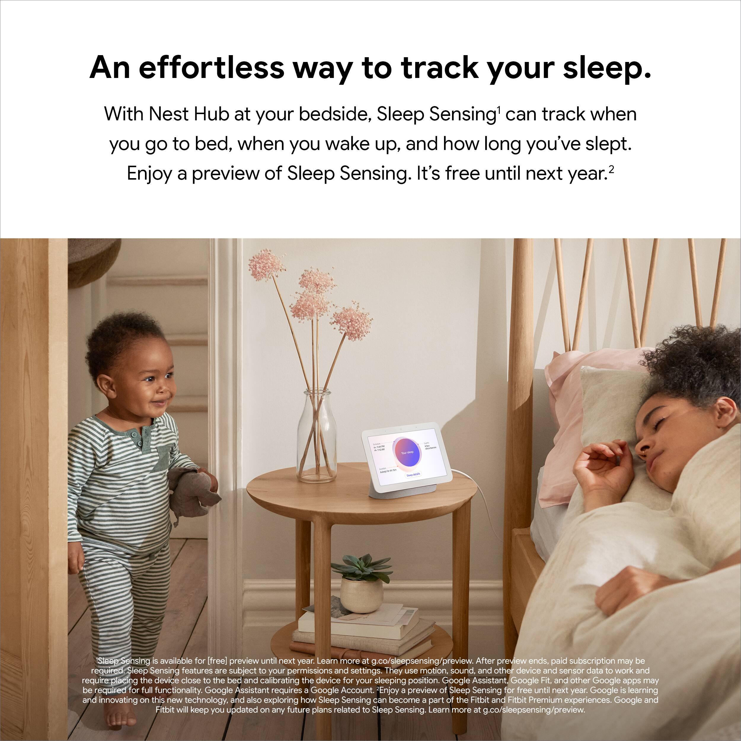 An effortless way to track your sleep.

With Nest Hub at your bedside, Sleep Sensing can track when you go to bed, when you wake up, and how long you've slept. Enjoy a preview of Sleep Sensing. It's free until next year.

Sleep Sensing is available for free preview until next year. Learn more at g.co/sleepsensing/preview. After preview ends, a paid subscription may be required. Sleep Sensing features are subject to your permissions and settings. They use motion, sound, and other device and sensor data to work and require placing the device close to the bed and calibrating the device for your sleeping position. Google Assistant, Google Fit, and other Google apps may be required for full functionality. Google Assistant requires a Google Account.

Enjoy a preview of Sleep Sensing for free until next year. Google is learning and innovating on this new technology, and also exploring how Sleep Sensing can become a part of the Fitbit and Fitbit Premium experience.