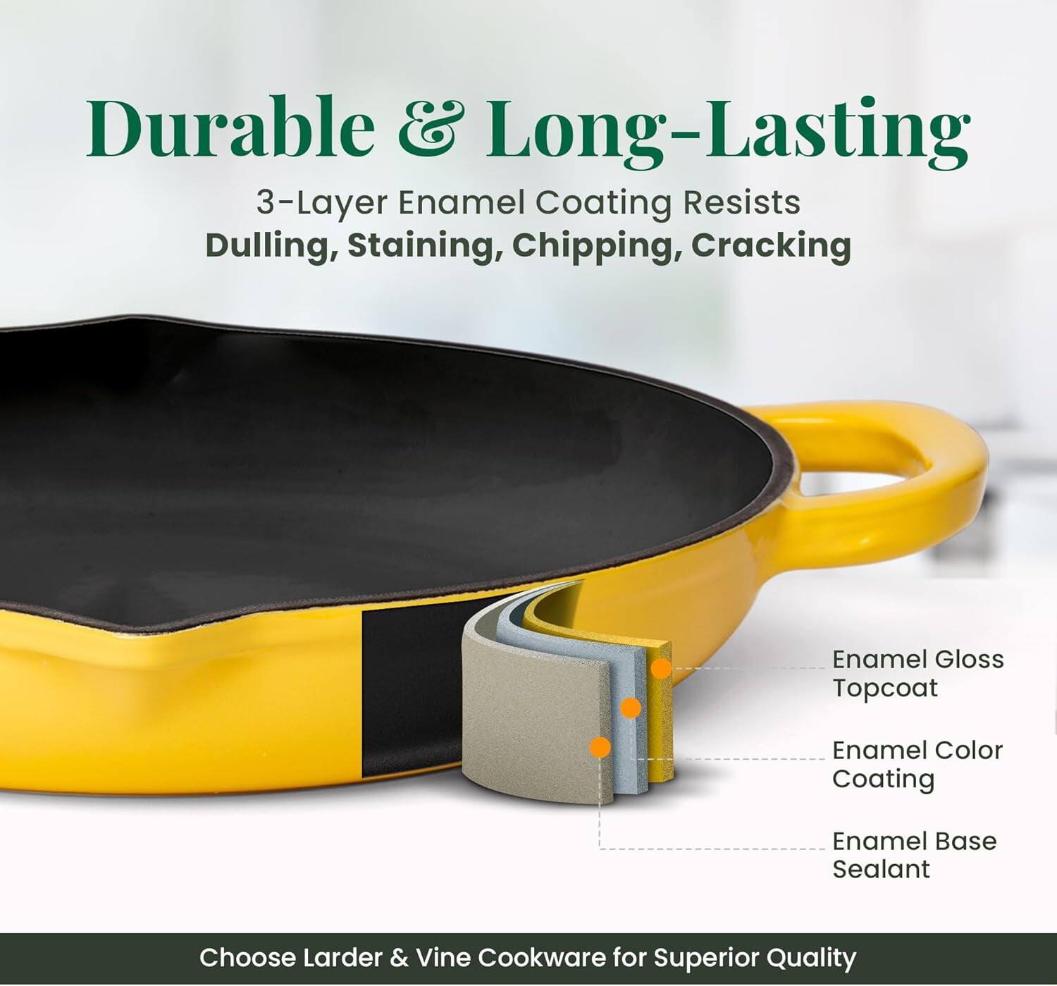 Durable & Long-Lasting  
3-Layer Enamel Coating Resists Dulling, Staining, Chipping, Cracking  
Enamel Gloss Topcoat  
Enamel Color Coating  
Enamel Base Sealant  
Choose Larder & Vine Cookware for Superior Quality