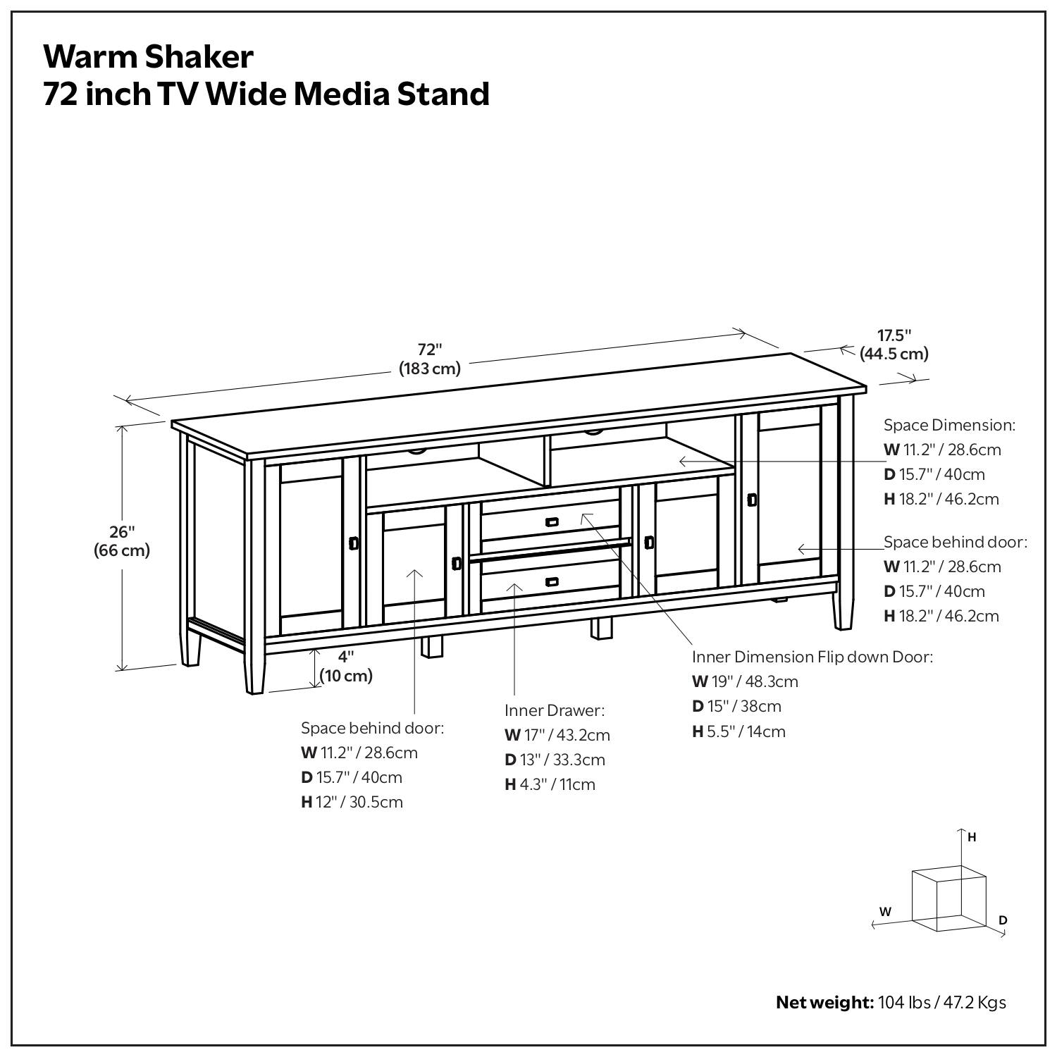 Warm Shaker  
72 inch TV Wide Media Stand  

72" (183cm)  
17.5" (44.5 cm)  

Space Dimension:  
W 11.2" (28.6cm)  
D 15.7" (40cm)  
H 18.2" (46.2cm)  

26" (66 cm) Space behind door:  
W 11.2" (28.6cm)  
D 15.7" (40cm)  
H 8.2" (20.8cm)  

Inner Drawer:  
W 17" (43.2cm)  
D 13" (33.3cm)  
H 4.3" (11cm)  

Inner Dimension Flip down Door:  
W 19" (48.3cm)  
D 15" (38cm)  
H 5.5" (14cm)  

Net weight: 104 lbs (47.2 Kgs)