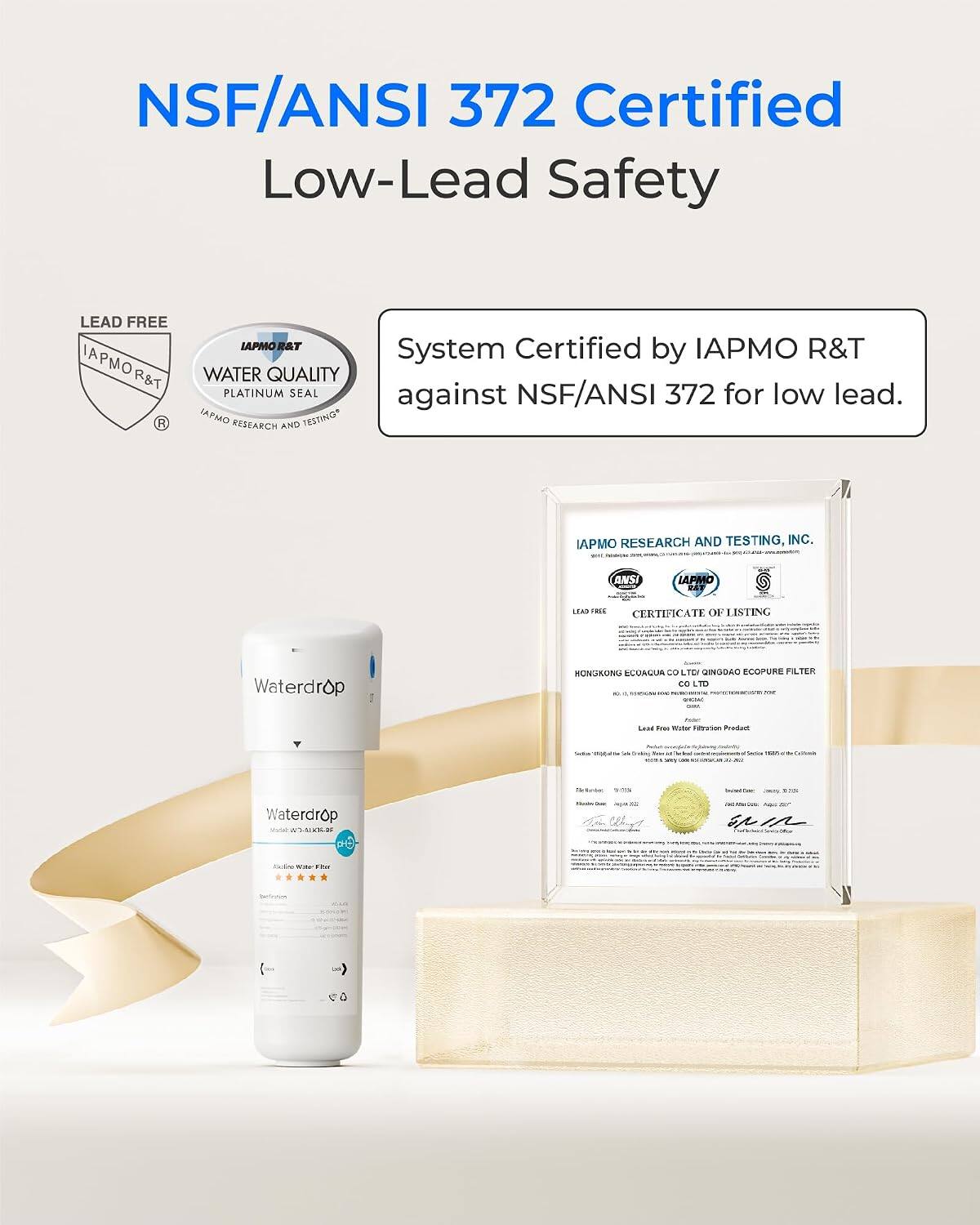 NSF/ANSI 372 Certified Low-Lead Safety

LEAD FREE IAPMO R&T

IAPMO R&T WATER QUALITY PLATINUM SEAL

System Certified by IAPMO R&T against NSF/ANSI 372 for low lead.

IAPMO RESEARCH AND TESTING, INC. WITH ANSI

LEAD FREE CERTIFICATE OF LISTING

Waterdrop

HONGKONG ECOAQUA CO LTD QINGDAO ECOPURE FILTER CO LTD

Lead Free Water Filtration Product

Waterdrop 3.01.00

SPIR

WIN E-PSE

Be-Growners
