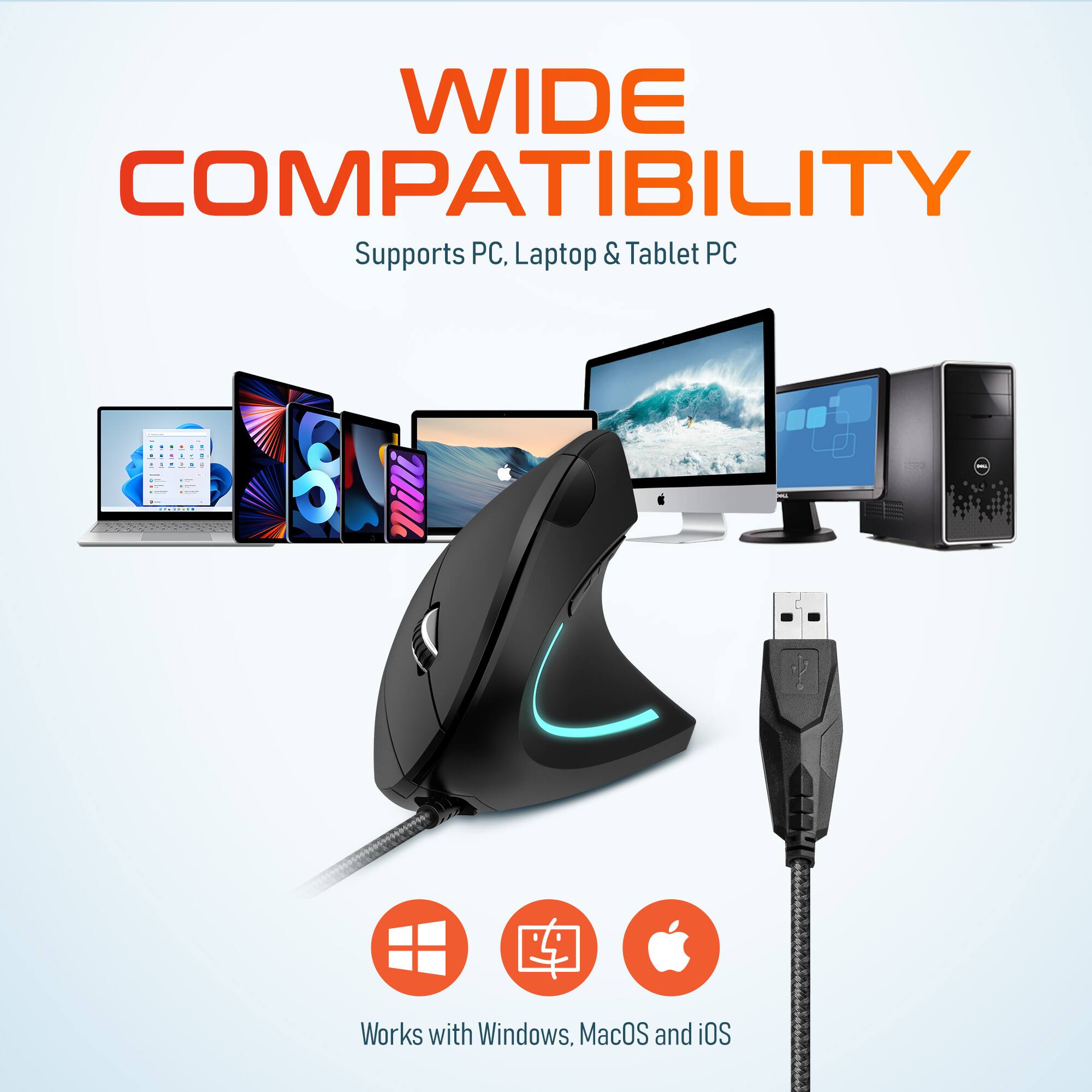 WIDE COMPATIBILITY
Supports PC, Laptop & Tablet PC
Works with Windows, MacOS and iOS