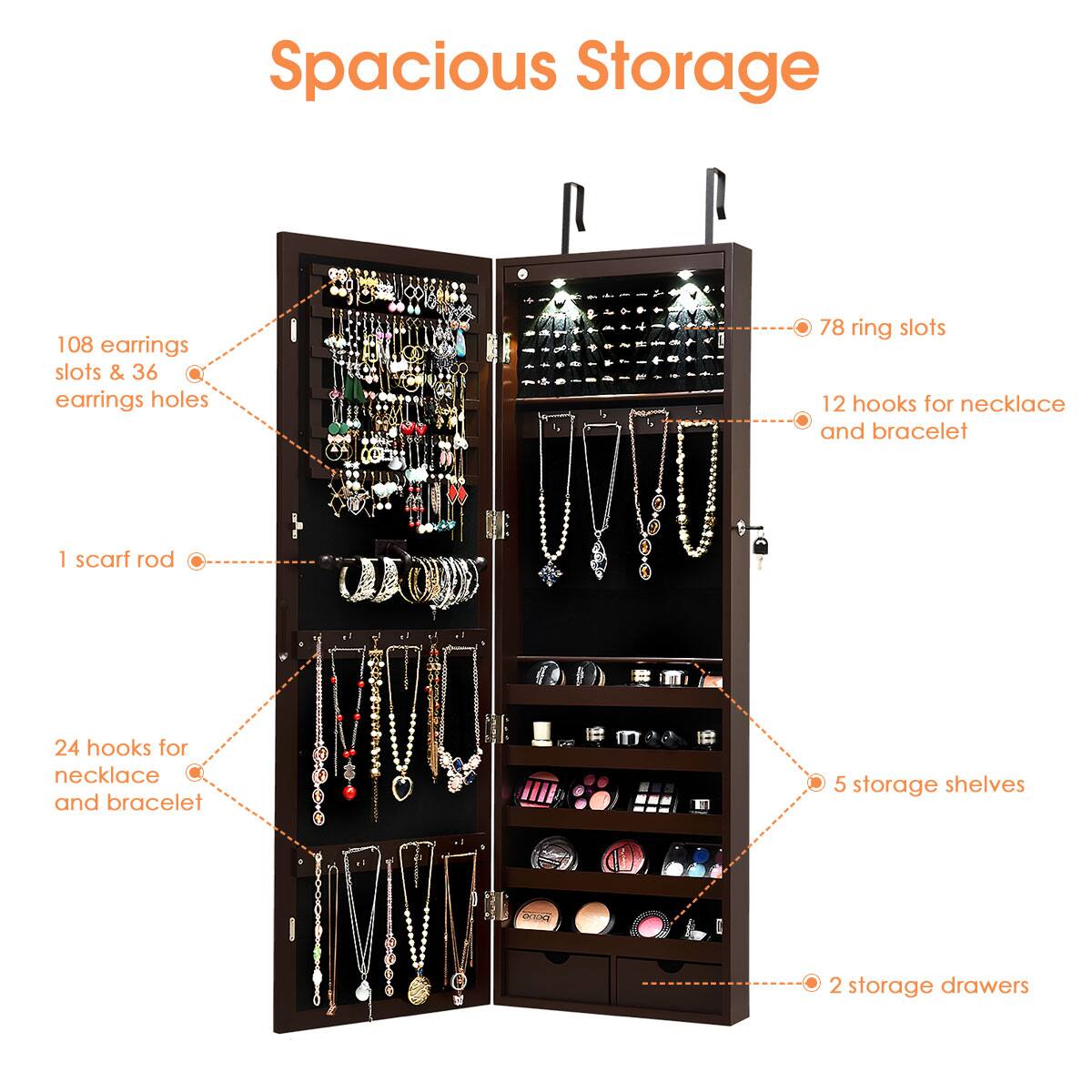 Spacious Storage:

* 108 earring slots
* 36 earring holes
* 78 ring slots
* 12 hooks for necklaces and bracelets
* 1 scarf rod
* 24 hooks for necklaces and bracelets
* 5 storage shelves
* 2 storage drawers