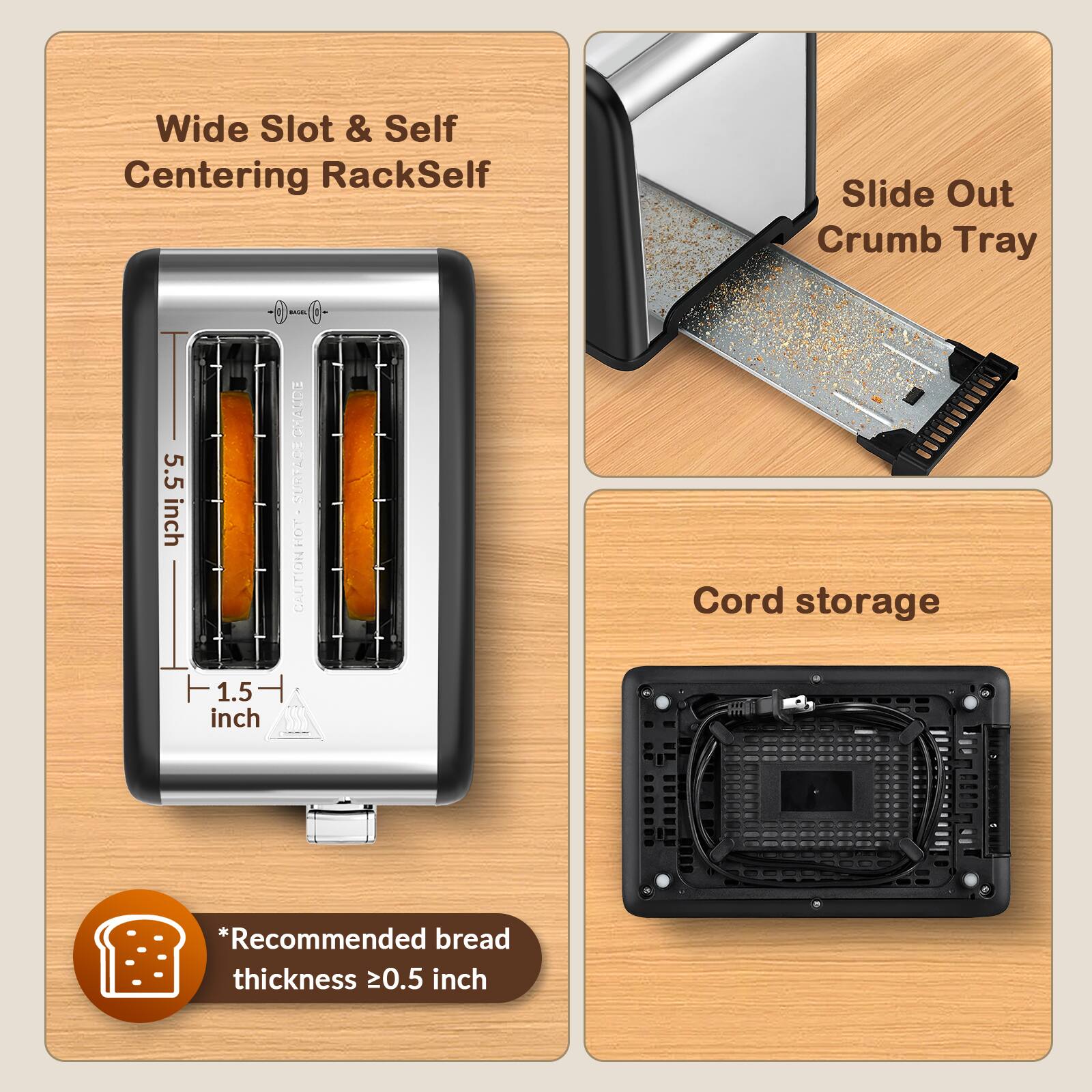 Wide Slot & Self Centering RackSelf  
Slide Out Crumb Tray  
5.5 inch  
1.5 inch  
CHAUDE SURFACE OH CAUTION  
Cord storage  
*Recommended bread thickness 0.5 inch