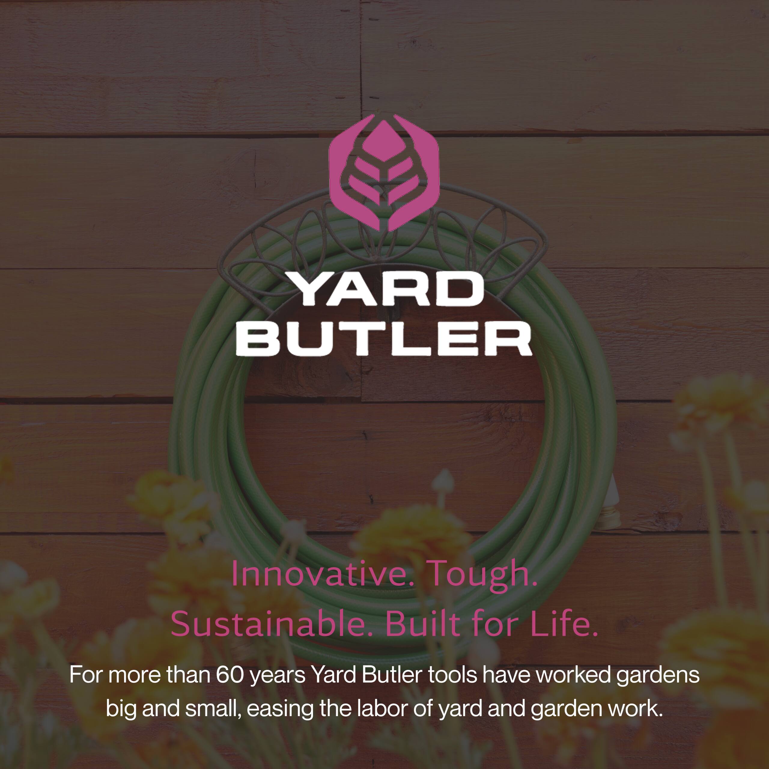 YARD BUTLER  
Innovative. Tough. Sustainable. Built for Life.  
For more than 60 years, Yard Butler tools have worked gardens big and small, easing the labor of yard and garden work.