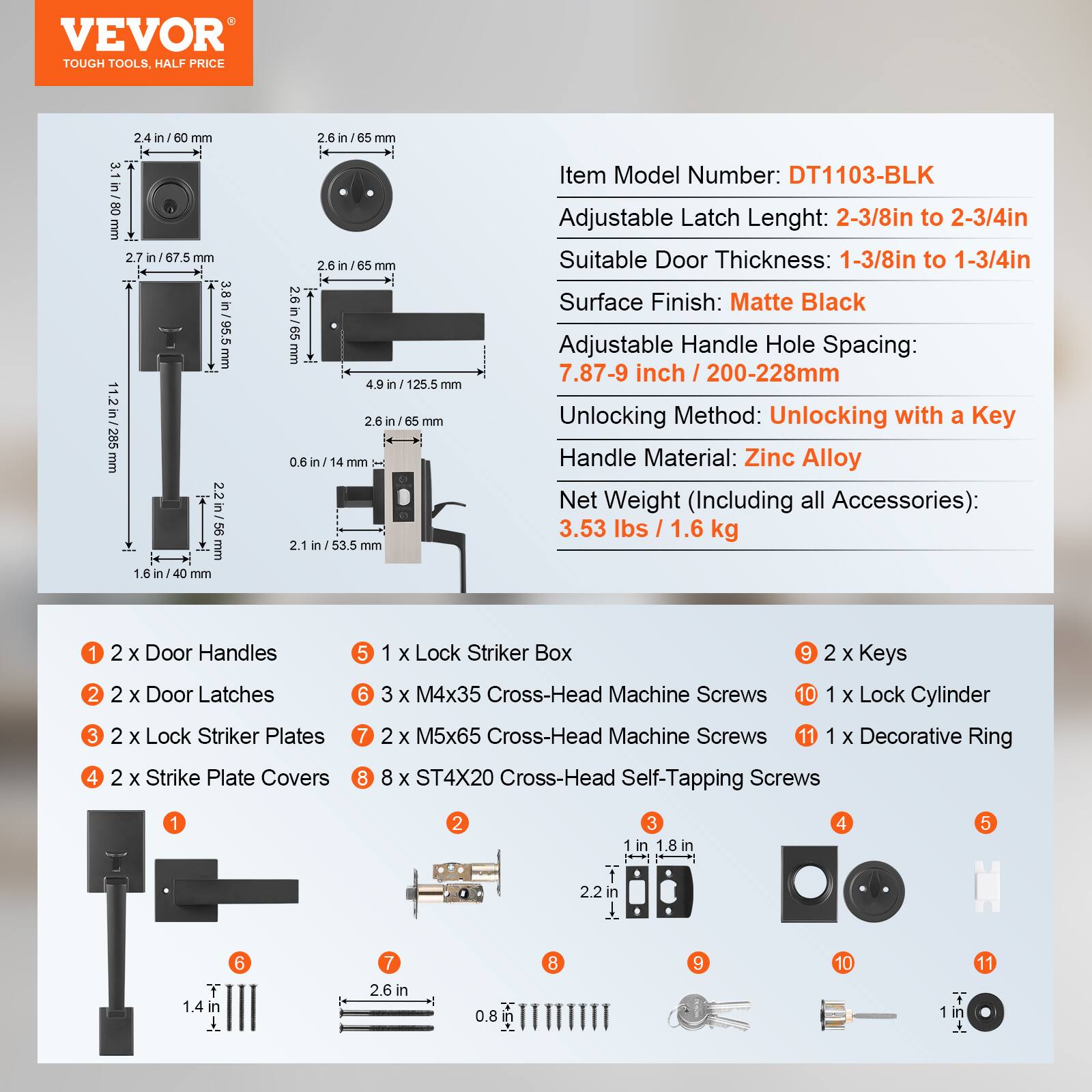 VEVOR TOUGH TOOLS. HALF PRICE

2.4 in / 60 mm  
3.1 in / 80 mm  
2.7 in / 67.5 mm  
11.2 in / 285 mm  
3.8 in / 95.5 mm  
4.9 in / 125.5 mm  
2.6 in / 65 mm  
0.6 in / 14 mm  
2.1 in / 53.5 mm  
1.6 in / 40 mm  

Item Model Number: DT1103-BLK  
Adjustable Latch Length: 2-3/8in to 2-3/4in  
Suitable Door Thickness: 1-3/8in to 1-3/4in  
Surface Finish: Matte Black  
Adjustable Handle Hole Spacing: 7.87-9 inch / 200-228mm  
Unlocking Method: Unlocking with a Key  
Handle Material: Zinc Alloy  
Net Weight (Including all Accessories): 3.53 lbs / 1.6 kg  

1. 2 x Door Handles  
2. 