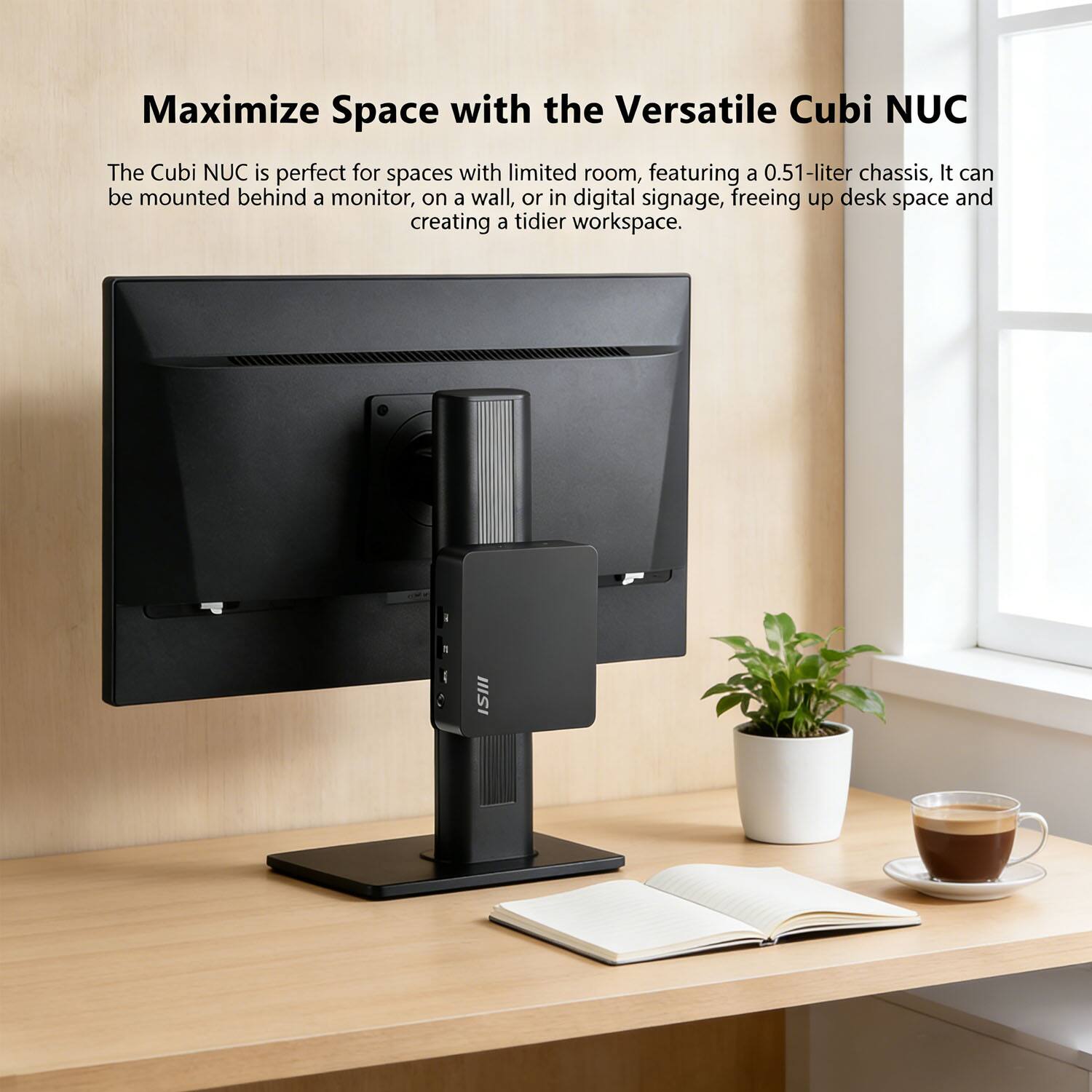 Maximize Space with the Versatile Cubi NUC

The Cubi NUC is perfect for spaces with limited room, featuring a 0.51-liter chassis. It can be mounted behind a monitor, on a wall, or in digital signage, freeing up desk space and creating a tidier workspace.