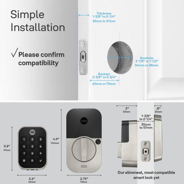 Simple Installation  
Thickness: 1-3/8" to 2-1/4" (35mm to 57mm)  
Please confirm compatibility  
Borehole: 2-1/8" or 1-1/2" (54mm or 38mm)  
Backset: 2-3/8" or 2-3/4" (60mm or 70mm)  

Yale  
2" (50mm)  
"8. 20mm  
1-3/8" to 2-1/4" (35mm to 57mm)  
3.8" (97mm)  
4.9" (124mm)  
2.6" (66mm)  
2.75" (70mm)  

Our slimmest, most compatible smart lock yet
