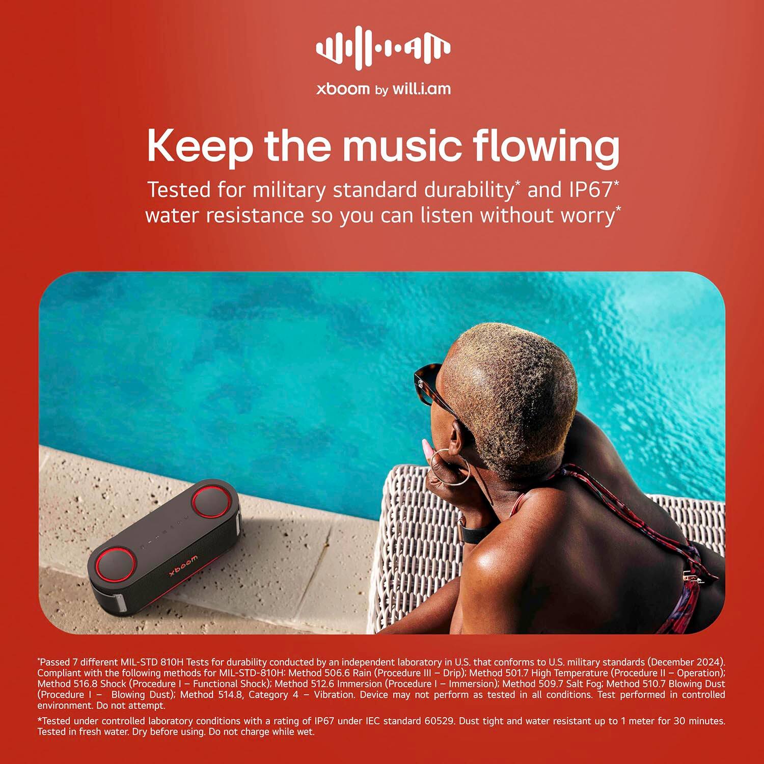 xboom by will.i.am

Keep the music flowing

Tested for military standard durability* and IP67* water resistance so you can listen without worry*

*Passed 7 different MIL-STD 810H Tests for durability conducted by an independent laboratory in U.S. that conforms to U.S. military standards (December 2024). Compliant with the following methods for MIL-STD-810H:
- Method 506.6 Rain (Procedure III Drip)
- Method 501.7 High Temperature (Procedure II - Operation)
- Method 516.8 Shock (Procedure I - Functional Shock)
- Method 512.6 Immersion (Procedure - Immersion)
- Method 509.7 Salt Fog
- Method 510.7 Blowing Dust (Procedure I - Blowing Dust)
- Method 514.8, Category - Vibration.

Device may not perform as tested in all conditions. Test performed in controlled environment. Do not attempt.

*Tested under controlled laboratory conditions with a rating of IP67 under IEC standard 60529. Dust tight and water resistant up to 1 meter for 30 minutes. Tested in fresh water. Dry before using. Do not charge while wet.