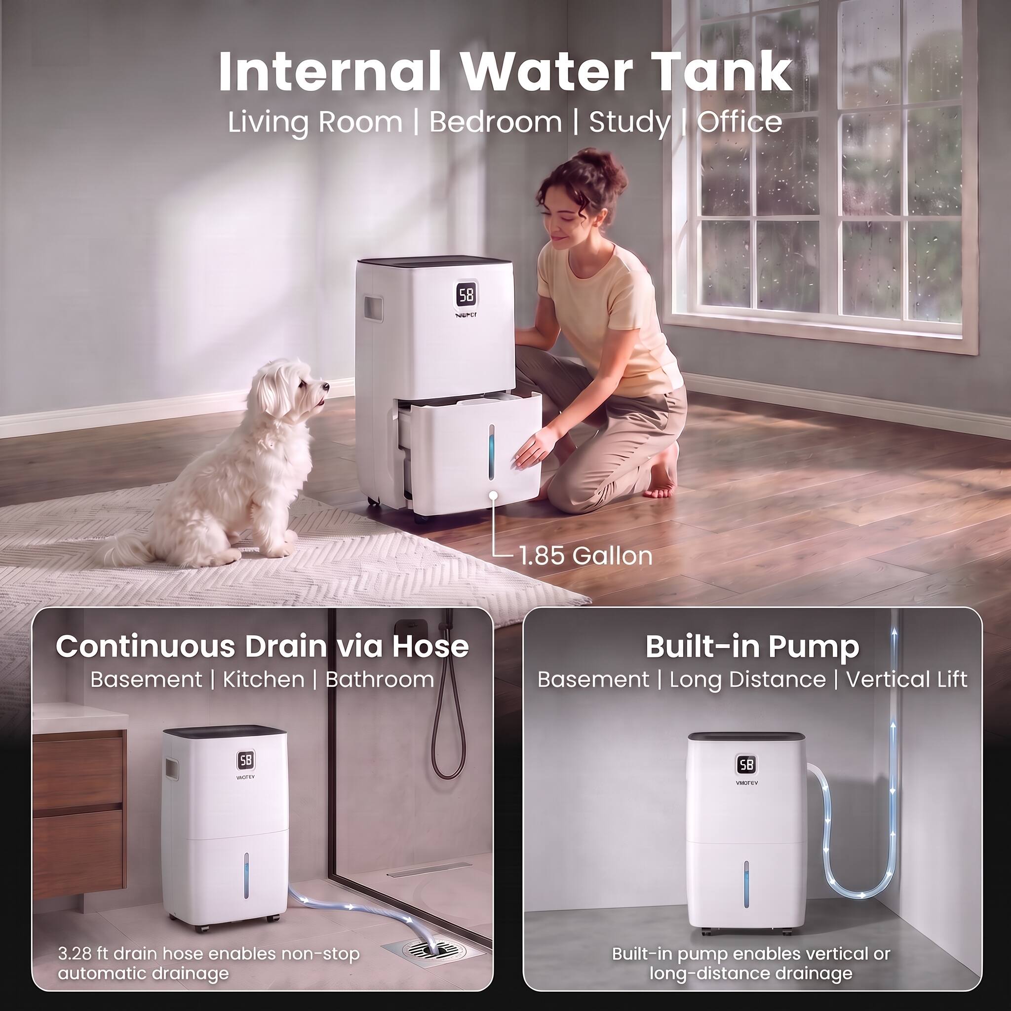 Internal Water Tank  
Living Room | Bedroom | Study | Office

58  
NEPLY  
1.85 Gallon

Continuous Drain via Hose  
Basement | Kitchen | Bathroom  
3.28 ft drain hose enables non-stop automatic drainage

Built-in Pump  
Basement | Long Distance | Vertical Lift  
Built-in pump enables vertical or long-distance drainage