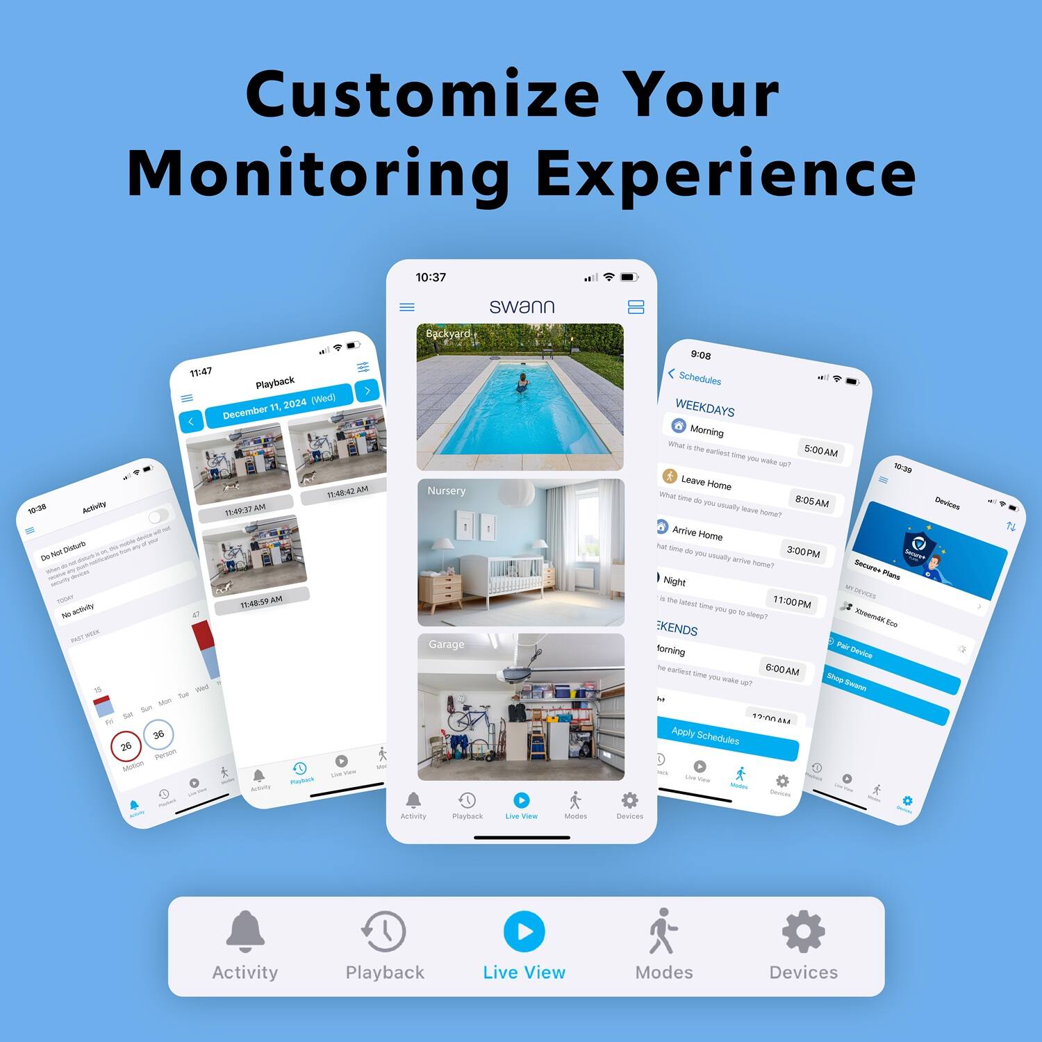Customize Your Monitoring Experience

10:37 swann
11:47 Playback
1 2024 (Wed) December 11
Activity
11:41 AM
Nursery
Garage
Activity
Playback
Live View
Schedules
WEEKDAYS
Morning
Leave Home
Arrive Home
Night
Secure Home
EKENDS
Apply Schedules
Devices
Activity
Playback
Live View
Modes
Devices